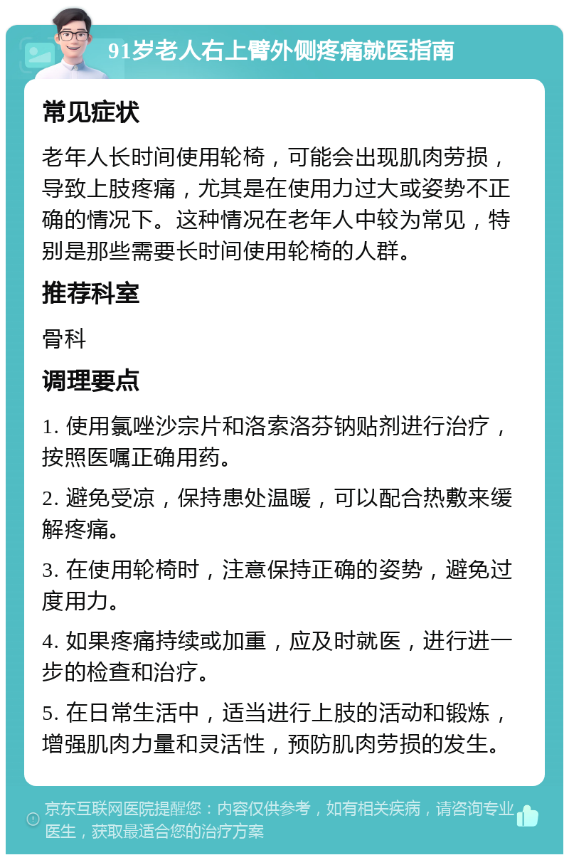 91岁老人右上臂外侧疼痛就医指南 常见症状 老年人长时间使用轮椅，可能会出现肌肉劳损，导致上肢疼痛，尤其是在使用力过大或姿势不正确的情况下。这种情况在老年人中较为常见，特别是那些需要长时间使用轮椅的人群。 推荐科室 骨科 调理要点 1. 使用氯唑沙宗片和洛索洛芬钠贴剂进行治疗，按照医嘱正确用药。 2. 避免受凉，保持患处温暖，可以配合热敷来缓解疼痛。 3. 在使用轮椅时，注意保持正确的姿势，避免过度用力。 4. 如果疼痛持续或加重，应及时就医，进行进一步的检查和治疗。 5. 在日常生活中，适当进行上肢的活动和锻炼，增强肌肉力量和灵活性，预防肌肉劳损的发生。