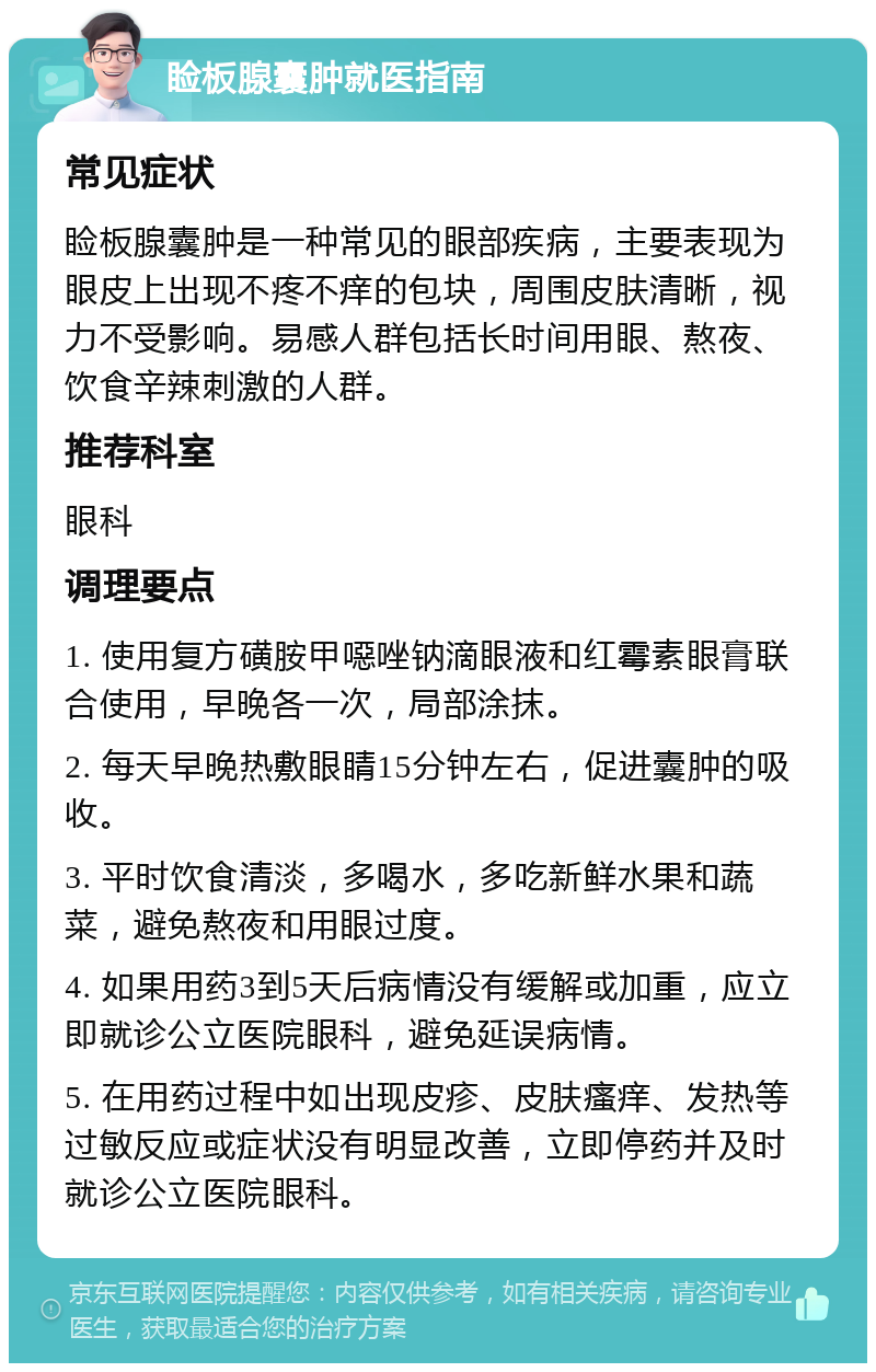 睑板腺囊肿就医指南 常见症状 睑板腺囊肿是一种常见的眼部疾病，主要表现为眼皮上出现不疼不痒的包块，周围皮肤清晰，视力不受影响。易感人群包括长时间用眼、熬夜、饮食辛辣刺激的人群。 推荐科室 眼科 调理要点 1. 使用复方磺胺甲噁唑钠滴眼液和红霉素眼膏联合使用，早晚各一次，局部涂抹。 2. 每天早晚热敷眼睛15分钟左右，促进囊肿的吸收。 3. 平时饮食清淡，多喝水，多吃新鲜水果和蔬菜，避免熬夜和用眼过度。 4. 如果用药3到5天后病情没有缓解或加重，应立即就诊公立医院眼科，避免延误病情。 5. 在用药过程中如出现皮疹、皮肤瘙痒、发热等过敏反应或症状没有明显改善，立即停药并及时就诊公立医院眼科。