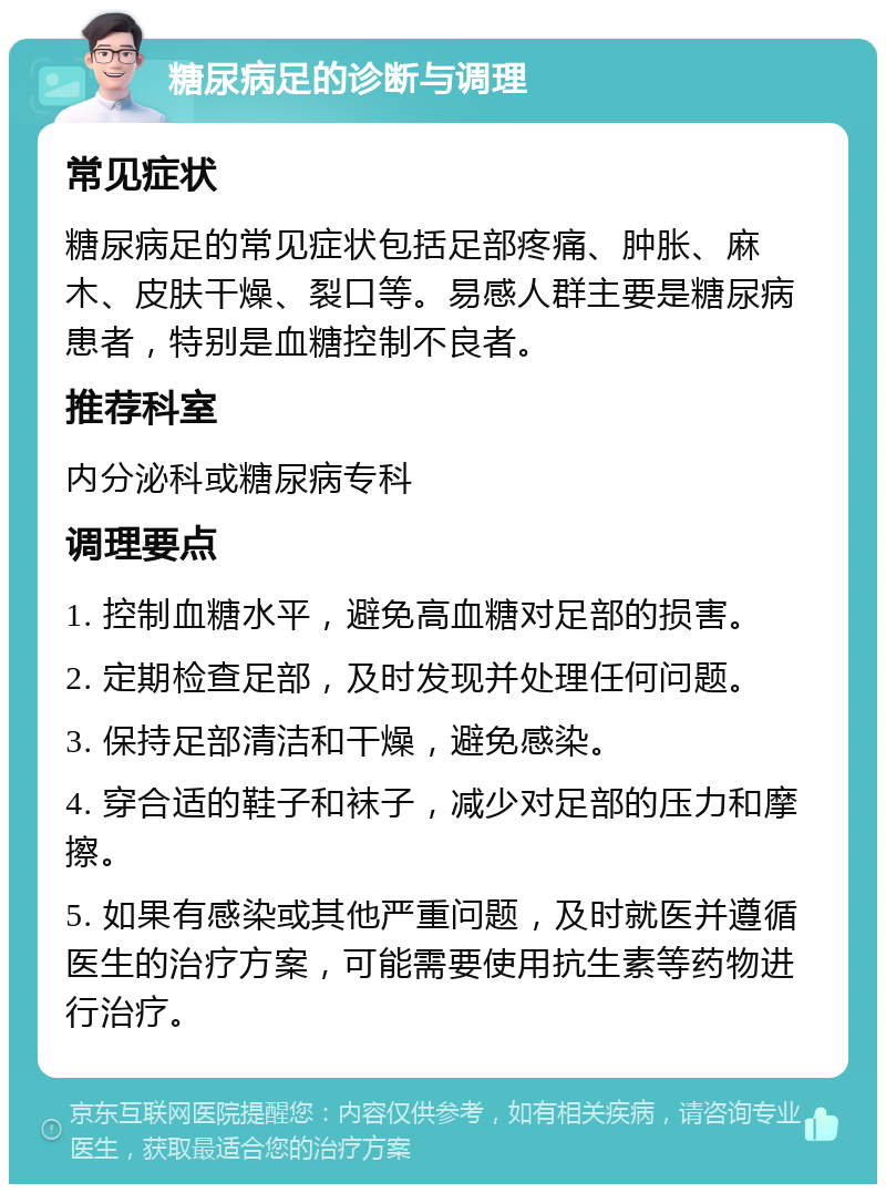 糖尿病足的诊断与调理 常见症状 糖尿病足的常见症状包括足部疼痛、肿胀、麻木、皮肤干燥、裂口等。易感人群主要是糖尿病患者，特别是血糖控制不良者。 推荐科室 内分泌科或糖尿病专科 调理要点 1. 控制血糖水平，避免高血糖对足部的损害。 2. 定期检查足部，及时发现并处理任何问题。 3. 保持足部清洁和干燥，避免感染。 4. 穿合适的鞋子和袜子，减少对足部的压力和摩擦。 5. 如果有感染或其他严重问题，及时就医并遵循医生的治疗方案，可能需要使用抗生素等药物进行治疗。