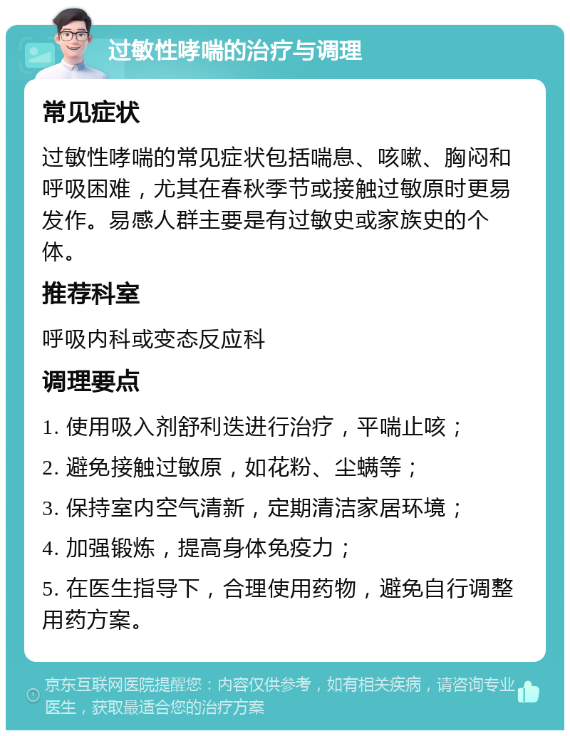 过敏性哮喘的治疗与调理 常见症状 过敏性哮喘的常见症状包括喘息、咳嗽、胸闷和呼吸困难，尤其在春秋季节或接触过敏原时更易发作。易感人群主要是有过敏史或家族史的个体。 推荐科室 呼吸内科或变态反应科 调理要点 1. 使用吸入剂舒利迭进行治疗，平喘止咳； 2. 避免接触过敏原，如花粉、尘螨等； 3. 保持室内空气清新，定期清洁家居环境； 4. 加强锻炼，提高身体免疫力； 5. 在医生指导下，合理使用药物，避免自行调整用药方案。