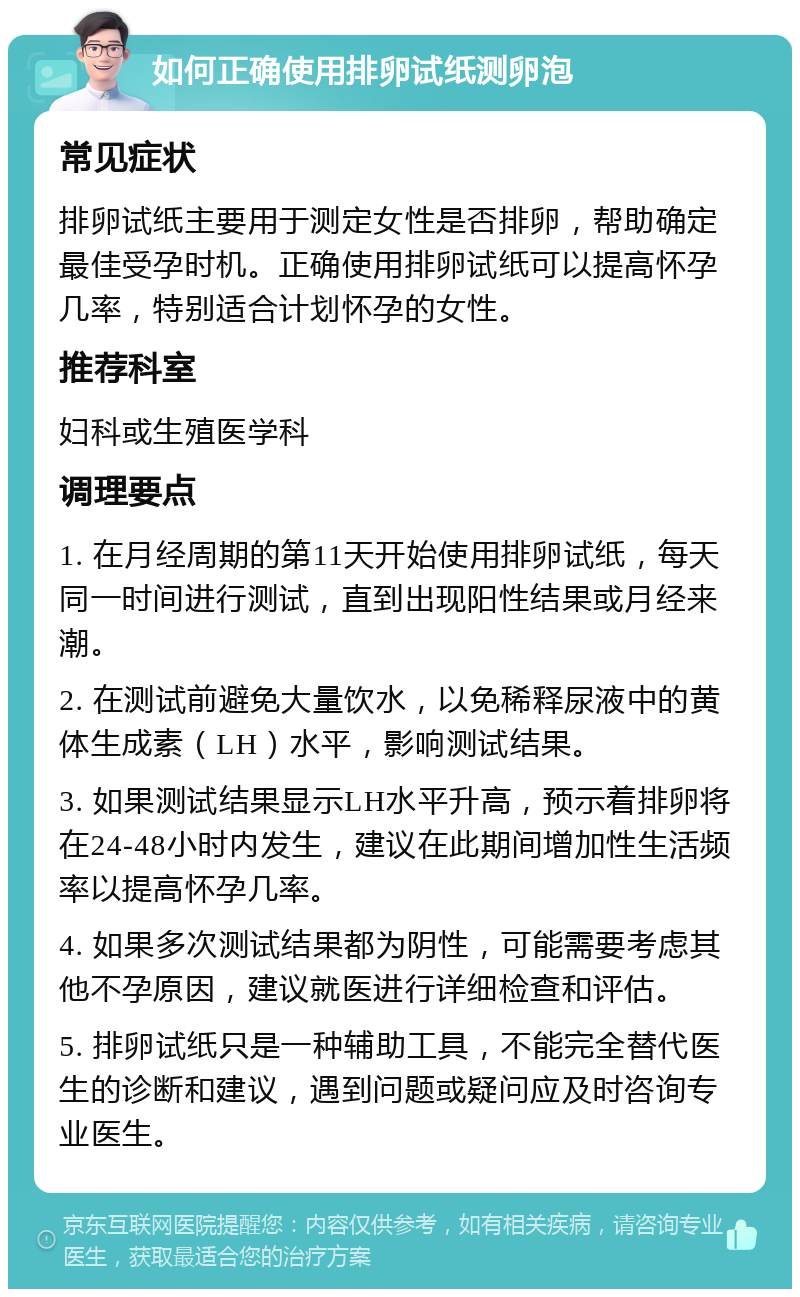 如何正确使用排卵试纸测卵泡 常见症状 排卵试纸主要用于测定女性是否排卵，帮助确定最佳受孕时机。正确使用排卵试纸可以提高怀孕几率，特别适合计划怀孕的女性。 推荐科室 妇科或生殖医学科 调理要点 1. 在月经周期的第11天开始使用排卵试纸，每天同一时间进行测试，直到出现阳性结果或月经来潮。 2. 在测试前避免大量饮水，以免稀释尿液中的黄体生成素（LH）水平，影响测试结果。 3. 如果测试结果显示LH水平升高，预示着排卵将在24-48小时内发生，建议在此期间增加性生活频率以提高怀孕几率。 4. 如果多次测试结果都为阴性，可能需要考虑其他不孕原因，建议就医进行详细检查和评估。 5. 排卵试纸只是一种辅助工具，不能完全替代医生的诊断和建议，遇到问题或疑问应及时咨询专业医生。