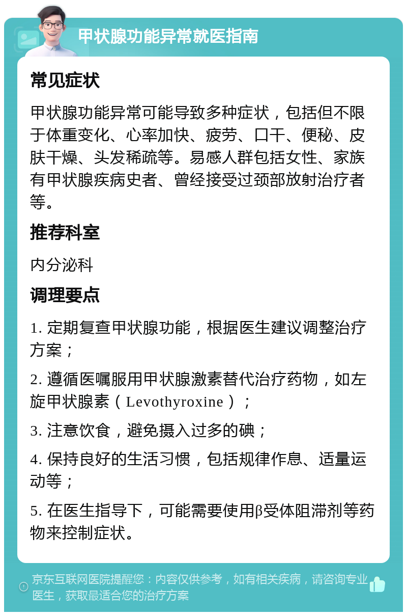 甲状腺功能异常就医指南 常见症状 甲状腺功能异常可能导致多种症状，包括但不限于体重变化、心率加快、疲劳、口干、便秘、皮肤干燥、头发稀疏等。易感人群包括女性、家族有甲状腺疾病史者、曾经接受过颈部放射治疗者等。 推荐科室 内分泌科 调理要点 1. 定期复查甲状腺功能，根据医生建议调整治疗方案； 2. 遵循医嘱服用甲状腺激素替代治疗药物，如左旋甲状腺素（Levothyroxine）； 3. 注意饮食，避免摄入过多的碘； 4. 保持良好的生活习惯，包括规律作息、适量运动等； 5. 在医生指导下，可能需要使用β受体阻滞剂等药物来控制症状。