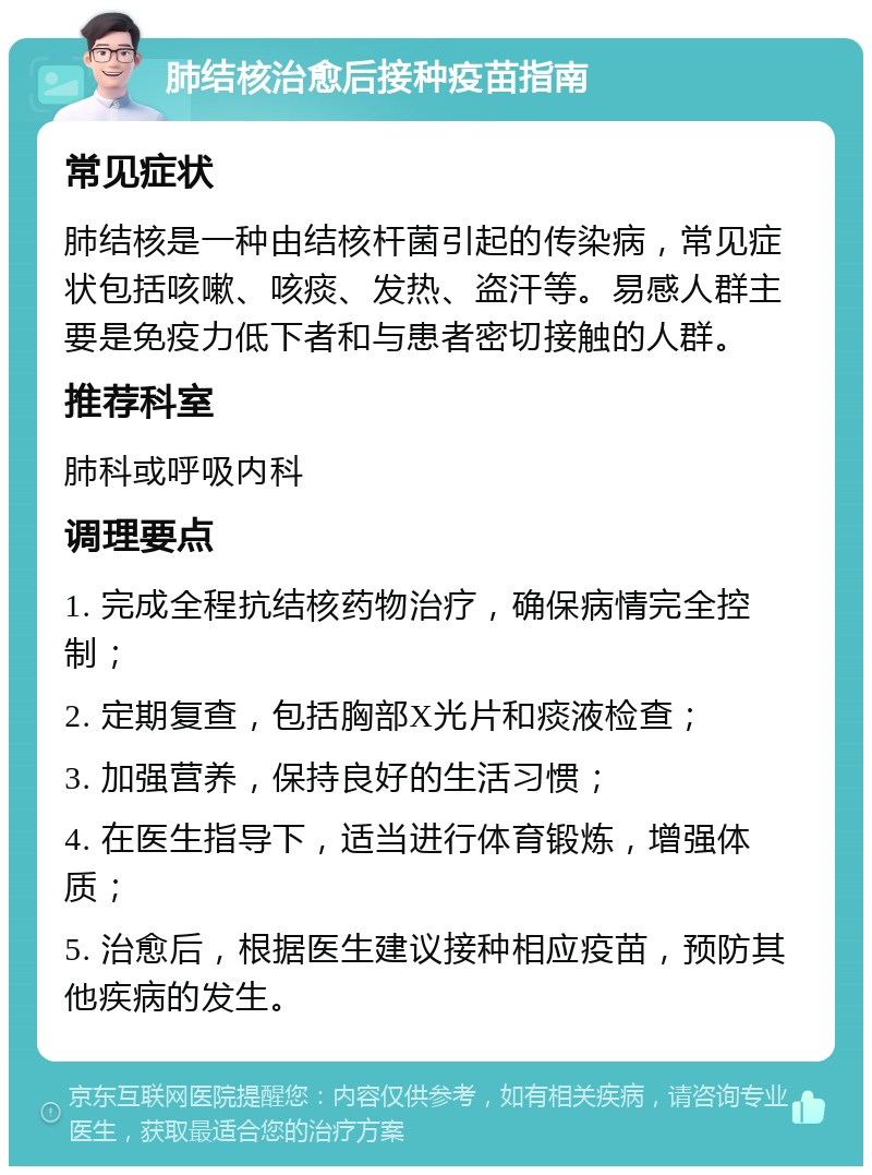 肺结核治愈后接种疫苗指南 常见症状 肺结核是一种由结核杆菌引起的传染病，常见症状包括咳嗽、咳痰、发热、盗汗等。易感人群主要是免疫力低下者和与患者密切接触的人群。 推荐科室 肺科或呼吸内科 调理要点 1. 完成全程抗结核药物治疗，确保病情完全控制； 2. 定期复查，包括胸部X光片和痰液检查； 3. 加强营养，保持良好的生活习惯； 4. 在医生指导下，适当进行体育锻炼，增强体质； 5. 治愈后，根据医生建议接种相应疫苗，预防其他疾病的发生。