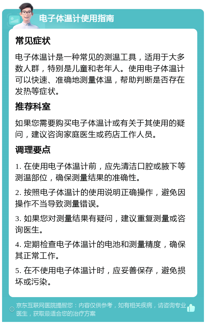 电子体温计使用指南 常见症状 电子体温计是一种常见的测温工具，适用于大多数人群，特别是儿童和老年人。使用电子体温计可以快速、准确地测量体温，帮助判断是否存在发热等症状。 推荐科室 如果您需要购买电子体温计或有关于其使用的疑问，建议咨询家庭医生或药店工作人员。 调理要点 1. 在使用电子体温计前，应先清洁口腔或腋下等测温部位，确保测量结果的准确性。 2. 按照电子体温计的使用说明正确操作，避免因操作不当导致测量错误。 3. 如果您对测量结果有疑问，建议重复测量或咨询医生。 4. 定期检查电子体温计的电池和测量精度，确保其正常工作。 5. 在不使用电子体温计时，应妥善保存，避免损坏或污染。