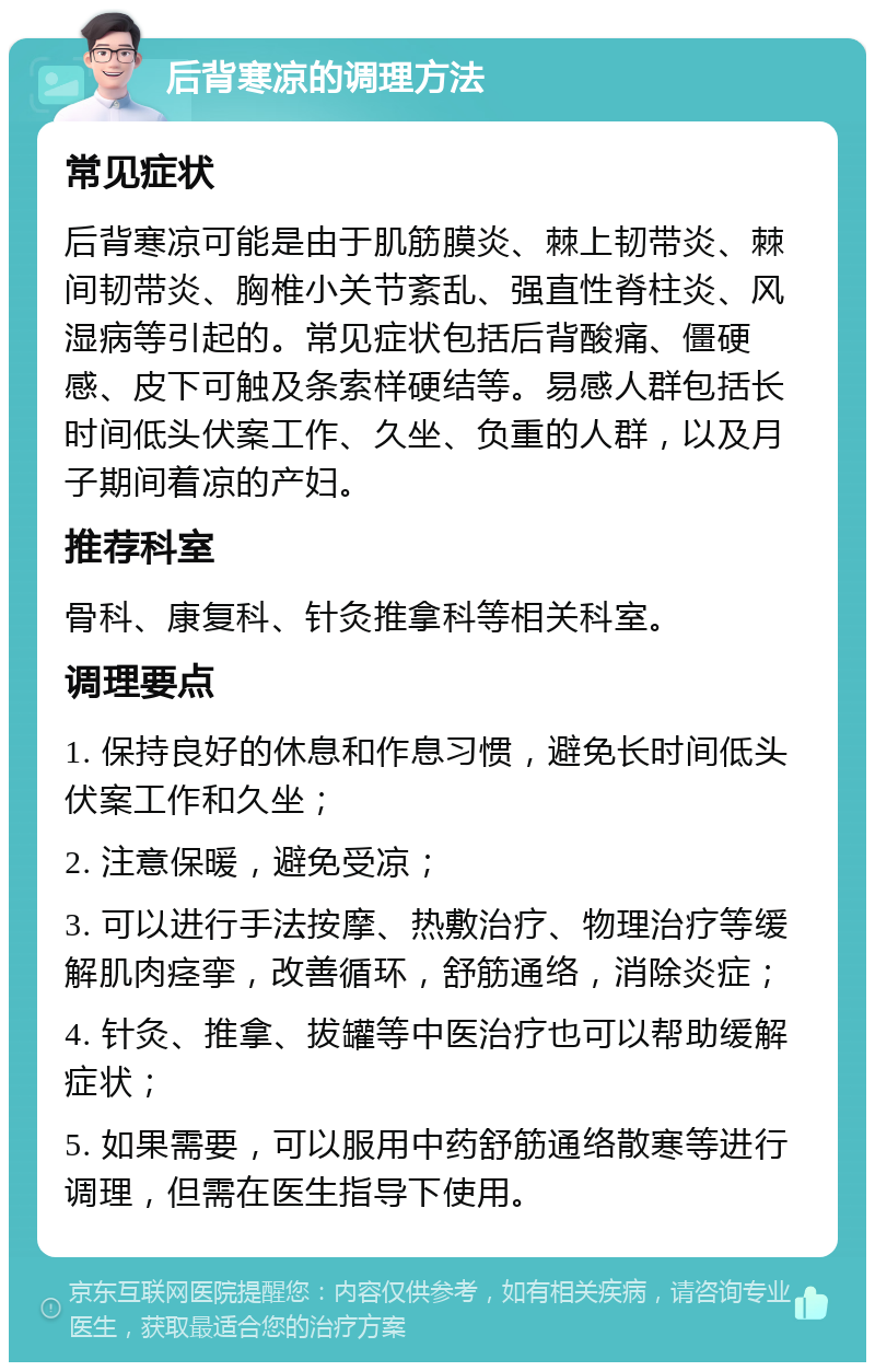 后背寒凉的调理方法 常见症状 后背寒凉可能是由于肌筋膜炎、棘上韧带炎、棘间韧带炎、胸椎小关节紊乱、强直性脊柱炎、风湿病等引起的。常见症状包括后背酸痛、僵硬感、皮下可触及条索样硬结等。易感人群包括长时间低头伏案工作、久坐、负重的人群，以及月子期间着凉的产妇。 推荐科室 骨科、康复科、针灸推拿科等相关科室。 调理要点 1. 保持良好的休息和作息习惯，避免长时间低头伏案工作和久坐； 2. 注意保暖，避免受凉； 3. 可以进行手法按摩、热敷治疗、物理治疗等缓解肌肉痉挛，改善循环，舒筋通络，消除炎症； 4. 针灸、推拿、拔罐等中医治疗也可以帮助缓解症状； 5. 如果需要，可以服用中药舒筋通络散寒等进行调理，但需在医生指导下使用。