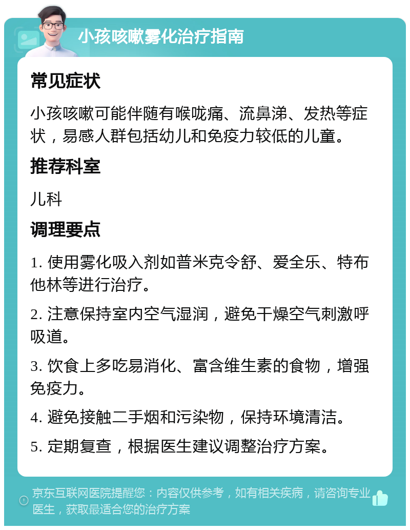 小孩咳嗽雾化治疗指南 常见症状 小孩咳嗽可能伴随有喉咙痛、流鼻涕、发热等症状，易感人群包括幼儿和免疫力较低的儿童。 推荐科室 儿科 调理要点 1. 使用雾化吸入剂如普米克令舒、爱全乐、特布他林等进行治疗。 2. 注意保持室内空气湿润，避免干燥空气刺激呼吸道。 3. 饮食上多吃易消化、富含维生素的食物，增强免疫力。 4. 避免接触二手烟和污染物，保持环境清洁。 5. 定期复查，根据医生建议调整治疗方案。