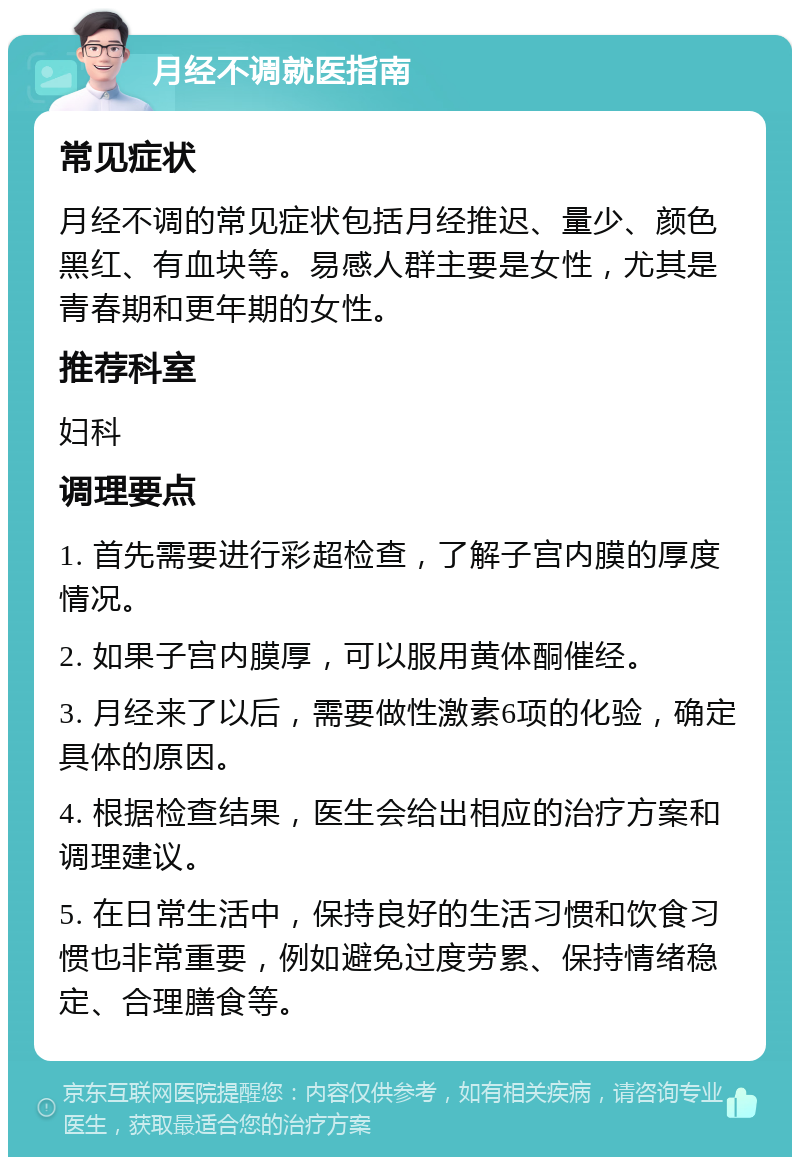 月经不调就医指南 常见症状 月经不调的常见症状包括月经推迟、量少、颜色黑红、有血块等。易感人群主要是女性，尤其是青春期和更年期的女性。 推荐科室 妇科 调理要点 1. 首先需要进行彩超检查，了解子宫内膜的厚度情况。 2. 如果子宫内膜厚，可以服用黄体酮催经。 3. 月经来了以后，需要做性激素6项的化验，确定具体的原因。 4. 根据检查结果，医生会给出相应的治疗方案和调理建议。 5. 在日常生活中，保持良好的生活习惯和饮食习惯也非常重要，例如避免过度劳累、保持情绪稳定、合理膳食等。