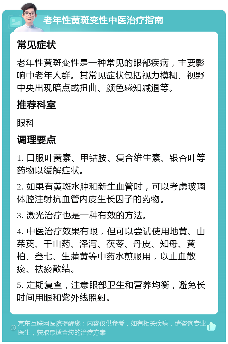 老年性黄斑变性中医治疗指南 常见症状 老年性黄斑变性是一种常见的眼部疾病，主要影响中老年人群。其常见症状包括视力模糊、视野中央出现暗点或扭曲、颜色感知减退等。 推荐科室 眼科 调理要点 1. 口服叶黄素、甲钴胺、复合维生素、银杏叶等药物以缓解症状。 2. 如果有黄斑水肿和新生血管时，可以考虑玻璃体腔注射抗血管内皮生长因子的药物。 3. 激光治疗也是一种有效的方法。 4. 中医治疗效果有限，但可以尝试使用地黄、山茱萸、干山药、泽泻、茯苓、丹皮、知母、黄柏、叁七、生蒲黄等中药水煎服用，以止血散瘀、祛瘀散结。 5. 定期复查，注意眼部卫生和营养均衡，避免长时间用眼和紫外线照射。