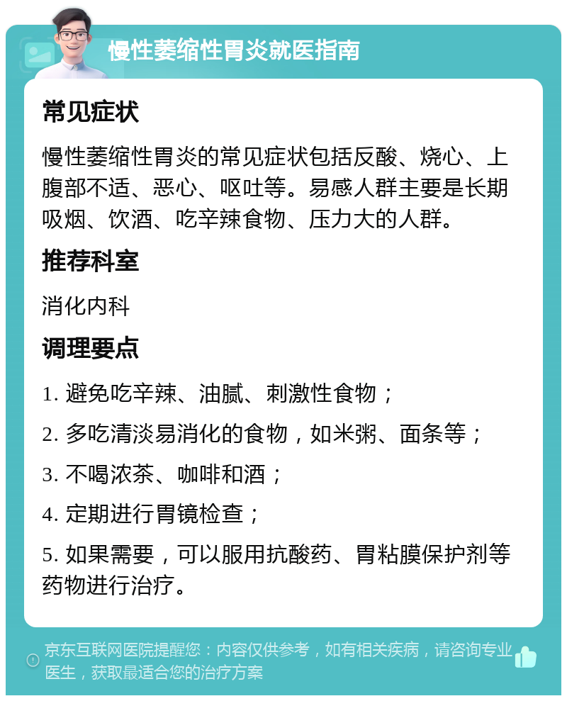 慢性萎缩性胃炎就医指南 常见症状 慢性萎缩性胃炎的常见症状包括反酸、烧心、上腹部不适、恶心、呕吐等。易感人群主要是长期吸烟、饮酒、吃辛辣食物、压力大的人群。 推荐科室 消化内科 调理要点 1. 避免吃辛辣、油腻、刺激性食物； 2. 多吃清淡易消化的食物，如米粥、面条等； 3. 不喝浓茶、咖啡和酒； 4. 定期进行胃镜检查； 5. 如果需要，可以服用抗酸药、胃粘膜保护剂等药物进行治疗。