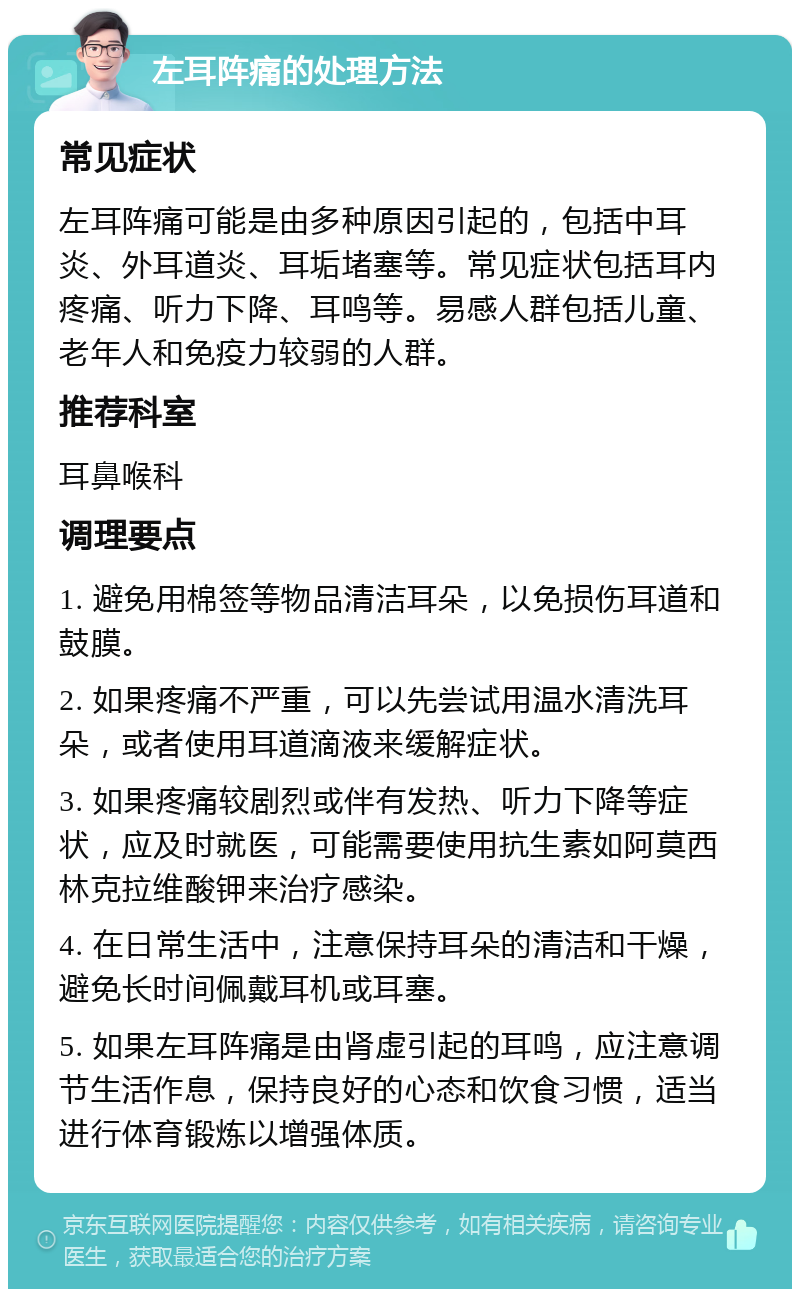 左耳阵痛的处理方法 常见症状 左耳阵痛可能是由多种原因引起的，包括中耳炎、外耳道炎、耳垢堵塞等。常见症状包括耳内疼痛、听力下降、耳鸣等。易感人群包括儿童、老年人和免疫力较弱的人群。 推荐科室 耳鼻喉科 调理要点 1. 避免用棉签等物品清洁耳朵，以免损伤耳道和鼓膜。 2. 如果疼痛不严重，可以先尝试用温水清洗耳朵，或者使用耳道滴液来缓解症状。 3. 如果疼痛较剧烈或伴有发热、听力下降等症状，应及时就医，可能需要使用抗生素如阿莫西林克拉维酸钾来治疗感染。 4. 在日常生活中，注意保持耳朵的清洁和干燥，避免长时间佩戴耳机或耳塞。 5. 如果左耳阵痛是由肾虚引起的耳鸣，应注意调节生活作息，保持良好的心态和饮食习惯，适当进行体育锻炼以增强体质。