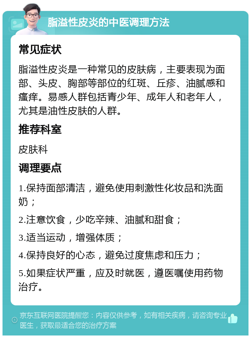 脂溢性皮炎的中医调理方法 常见症状 脂溢性皮炎是一种常见的皮肤病，主要表现为面部、头皮、胸部等部位的红斑、丘疹、油腻感和瘙痒。易感人群包括青少年、成年人和老年人，尤其是油性皮肤的人群。 推荐科室 皮肤科 调理要点 1.保持面部清洁，避免使用刺激性化妆品和洗面奶； 2.注意饮食，少吃辛辣、油腻和甜食； 3.适当运动，增强体质； 4.保持良好的心态，避免过度焦虑和压力； 5.如果症状严重，应及时就医，遵医嘱使用药物治疗。