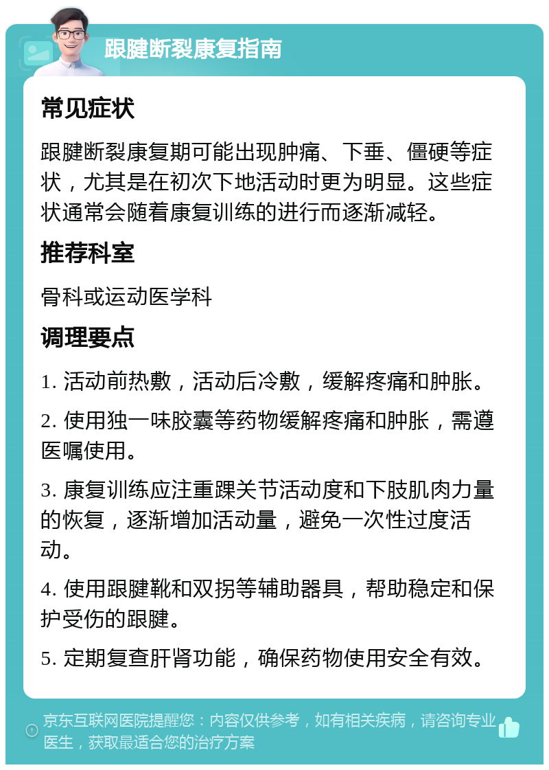 跟腱断裂康复指南 常见症状 跟腱断裂康复期可能出现肿痛、下垂、僵硬等症状，尤其是在初次下地活动时更为明显。这些症状通常会随着康复训练的进行而逐渐减轻。 推荐科室 骨科或运动医学科 调理要点 1. 活动前热敷，活动后冷敷，缓解疼痛和肿胀。 2. 使用独一味胶囊等药物缓解疼痛和肿胀，需遵医嘱使用。 3. 康复训练应注重踝关节活动度和下肢肌肉力量的恢复，逐渐增加活动量，避免一次性过度活动。 4. 使用跟腱靴和双拐等辅助器具，帮助稳定和保护受伤的跟腱。 5. 定期复查肝肾功能，确保药物使用安全有效。