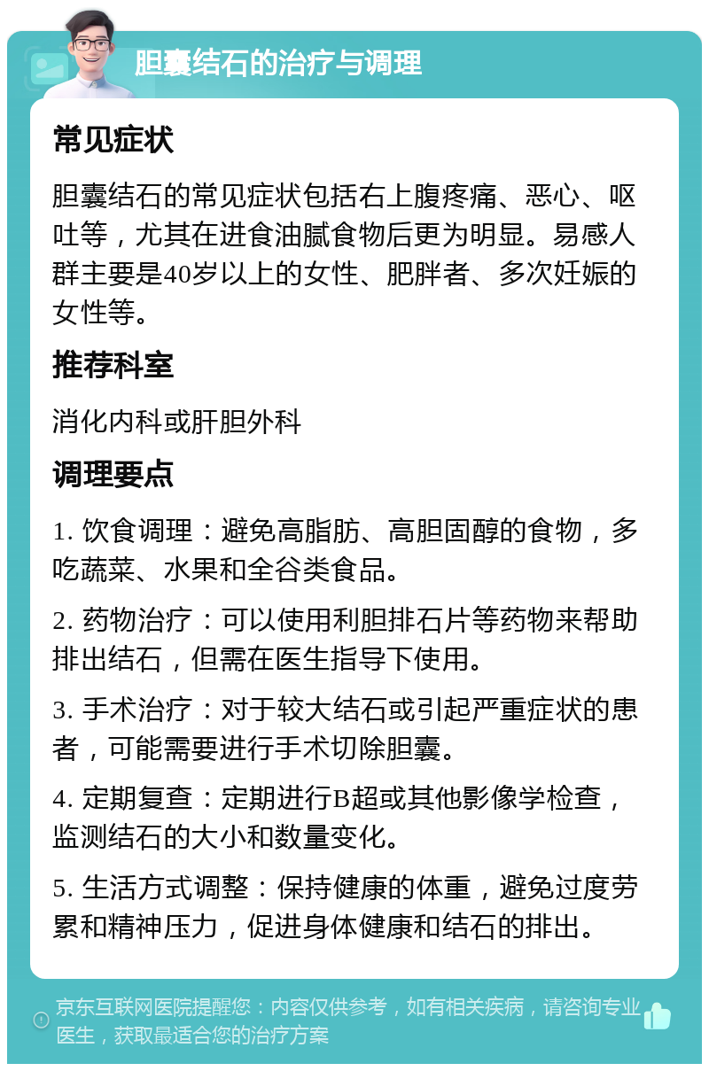 胆囊结石的治疗与调理 常见症状 胆囊结石的常见症状包括右上腹疼痛、恶心、呕吐等，尤其在进食油腻食物后更为明显。易感人群主要是40岁以上的女性、肥胖者、多次妊娠的女性等。 推荐科室 消化内科或肝胆外科 调理要点 1. 饮食调理：避免高脂肪、高胆固醇的食物，多吃蔬菜、水果和全谷类食品。 2. 药物治疗：可以使用利胆排石片等药物来帮助排出结石，但需在医生指导下使用。 3. 手术治疗：对于较大结石或引起严重症状的患者，可能需要进行手术切除胆囊。 4. 定期复查：定期进行B超或其他影像学检查，监测结石的大小和数量变化。 5. 生活方式调整：保持健康的体重，避免过度劳累和精神压力，促进身体健康和结石的排出。