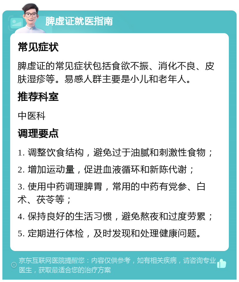 脾虚证就医指南 常见症状 脾虚证的常见症状包括食欲不振、消化不良、皮肤湿疹等。易感人群主要是小儿和老年人。 推荐科室 中医科 调理要点 1. 调整饮食结构，避免过于油腻和刺激性食物； 2. 增加运动量，促进血液循环和新陈代谢； 3. 使用中药调理脾胃，常用的中药有党参、白术、茯苓等； 4. 保持良好的生活习惯，避免熬夜和过度劳累； 5. 定期进行体检，及时发现和处理健康问题。