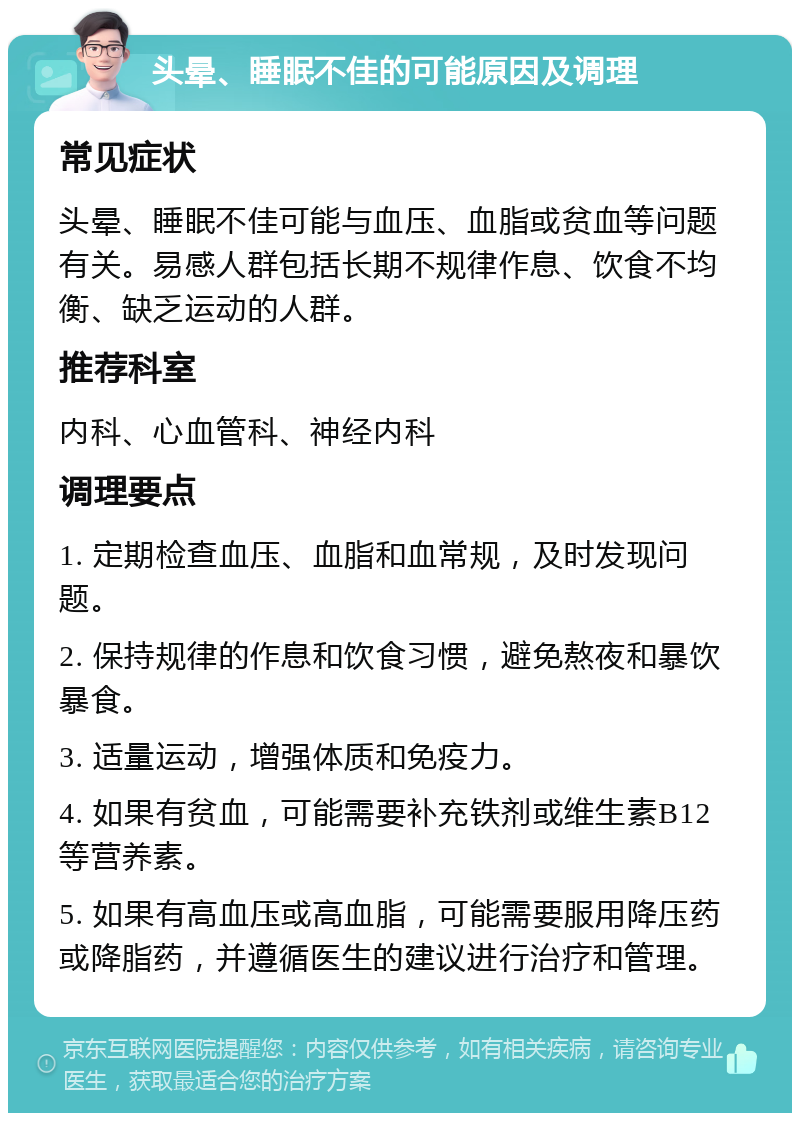 头晕、睡眠不佳的可能原因及调理 常见症状 头晕、睡眠不佳可能与血压、血脂或贫血等问题有关。易感人群包括长期不规律作息、饮食不均衡、缺乏运动的人群。 推荐科室 内科、心血管科、神经内科 调理要点 1. 定期检查血压、血脂和血常规，及时发现问题。 2. 保持规律的作息和饮食习惯，避免熬夜和暴饮暴食。 3. 适量运动，增强体质和免疫力。 4. 如果有贫血，可能需要补充铁剂或维生素B12等营养素。 5. 如果有高血压或高血脂，可能需要服用降压药或降脂药，并遵循医生的建议进行治疗和管理。