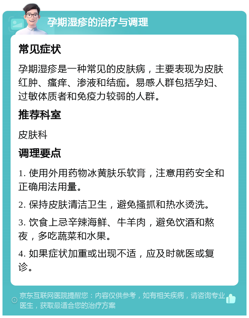 孕期湿疹的治疗与调理 常见症状 孕期湿疹是一种常见的皮肤病，主要表现为皮肤红肿、瘙痒、渗液和结痂。易感人群包括孕妇、过敏体质者和免疫力较弱的人群。 推荐科室 皮肤科 调理要点 1. 使用外用药物冰黄肤乐软膏，注意用药安全和正确用法用量。 2. 保持皮肤清洁卫生，避免搔抓和热水烫洗。 3. 饮食上忌辛辣海鲜、牛羊肉，避免饮酒和熬夜，多吃蔬菜和水果。 4. 如果症状加重或出现不适，应及时就医或复诊。