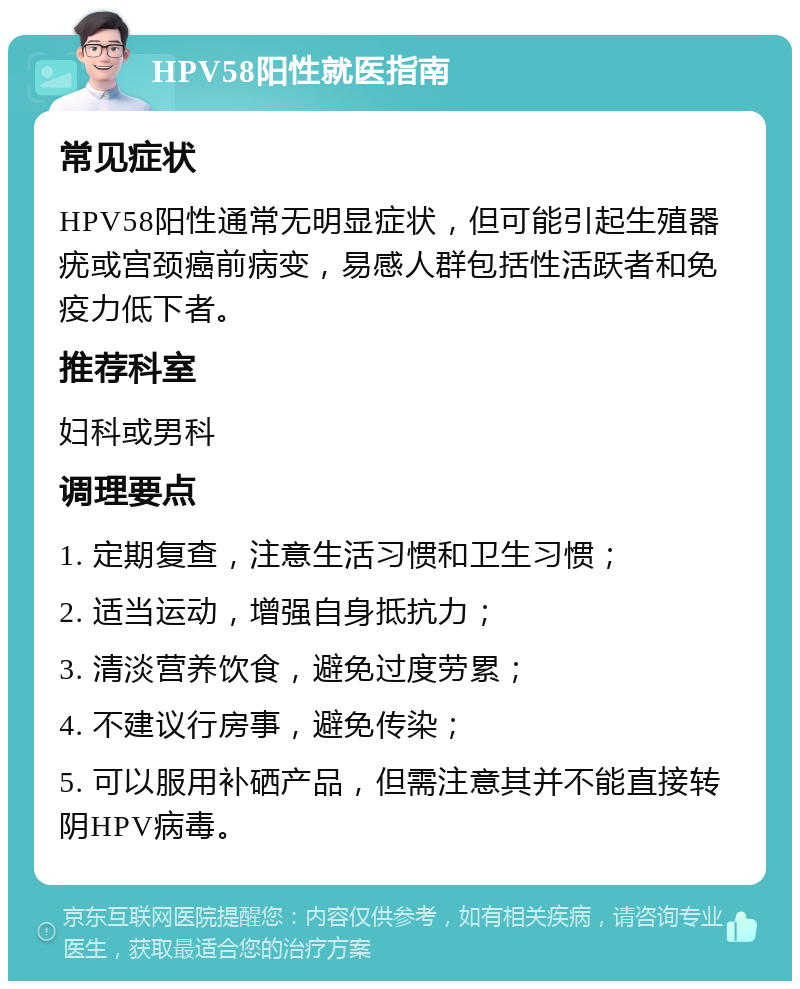 HPV58阳性就医指南 常见症状 HPV58阳性通常无明显症状，但可能引起生殖器疣或宫颈癌前病变，易感人群包括性活跃者和免疫力低下者。 推荐科室 妇科或男科 调理要点 1. 定期复查，注意生活习惯和卫生习惯； 2. 适当运动，增强自身抵抗力； 3. 清淡营养饮食，避免过度劳累； 4. 不建议行房事，避免传染； 5. 可以服用补硒产品，但需注意其并不能直接转阴HPV病毒。