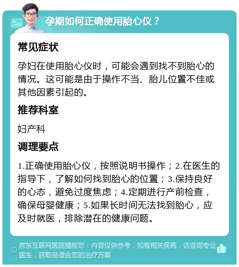 孕期如何正确使用胎心仪？ 常见症状 孕妇在使用胎心仪时，可能会遇到找不到胎心的情况。这可能是由于操作不当、胎儿位置不佳或其他因素引起的。 推荐科室 妇产科 调理要点 1.正确使用胎心仪，按照说明书操作；2.在医生的指导下，了解如何找到胎心的位置；3.保持良好的心态，避免过度焦虑；4.定期进行产前检查，确保母婴健康；5.如果长时间无法找到胎心，应及时就医，排除潜在的健康问题。