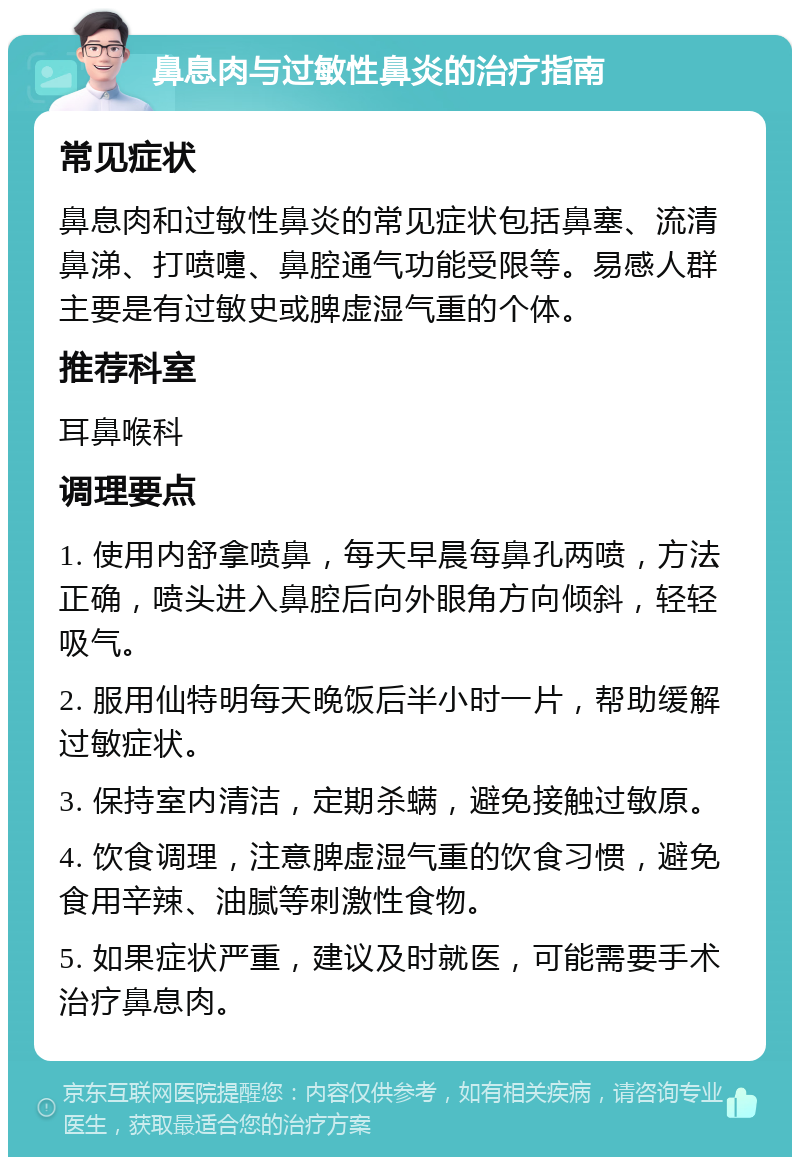 鼻息肉与过敏性鼻炎的治疗指南 常见症状 鼻息肉和过敏性鼻炎的常见症状包括鼻塞、流清鼻涕、打喷嚏、鼻腔通气功能受限等。易感人群主要是有过敏史或脾虚湿气重的个体。 推荐科室 耳鼻喉科 调理要点 1. 使用内舒拿喷鼻，每天早晨每鼻孔两喷，方法正确，喷头进入鼻腔后向外眼角方向倾斜，轻轻吸气。 2. 服用仙特明每天晚饭后半小时一片，帮助缓解过敏症状。 3. 保持室内清洁，定期杀螨，避免接触过敏原。 4. 饮食调理，注意脾虚湿气重的饮食习惯，避免食用辛辣、油腻等刺激性食物。 5. 如果症状严重，建议及时就医，可能需要手术治疗鼻息肉。