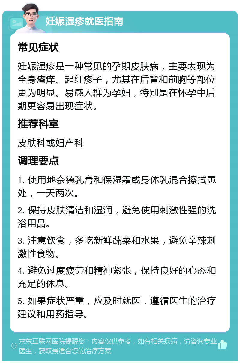 妊娠湿疹就医指南 常见症状 妊娠湿疹是一种常见的孕期皮肤病，主要表现为全身瘙痒、起红疹子，尤其在后背和前胸等部位更为明显。易感人群为孕妇，特别是在怀孕中后期更容易出现症状。 推荐科室 皮肤科或妇产科 调理要点 1. 使用地奈德乳膏和保湿霜或身体乳混合擦拭患处，一天两次。 2. 保持皮肤清洁和湿润，避免使用刺激性强的洗浴用品。 3. 注意饮食，多吃新鲜蔬菜和水果，避免辛辣刺激性食物。 4. 避免过度疲劳和精神紧张，保持良好的心态和充足的休息。 5. 如果症状严重，应及时就医，遵循医生的治疗建议和用药指导。