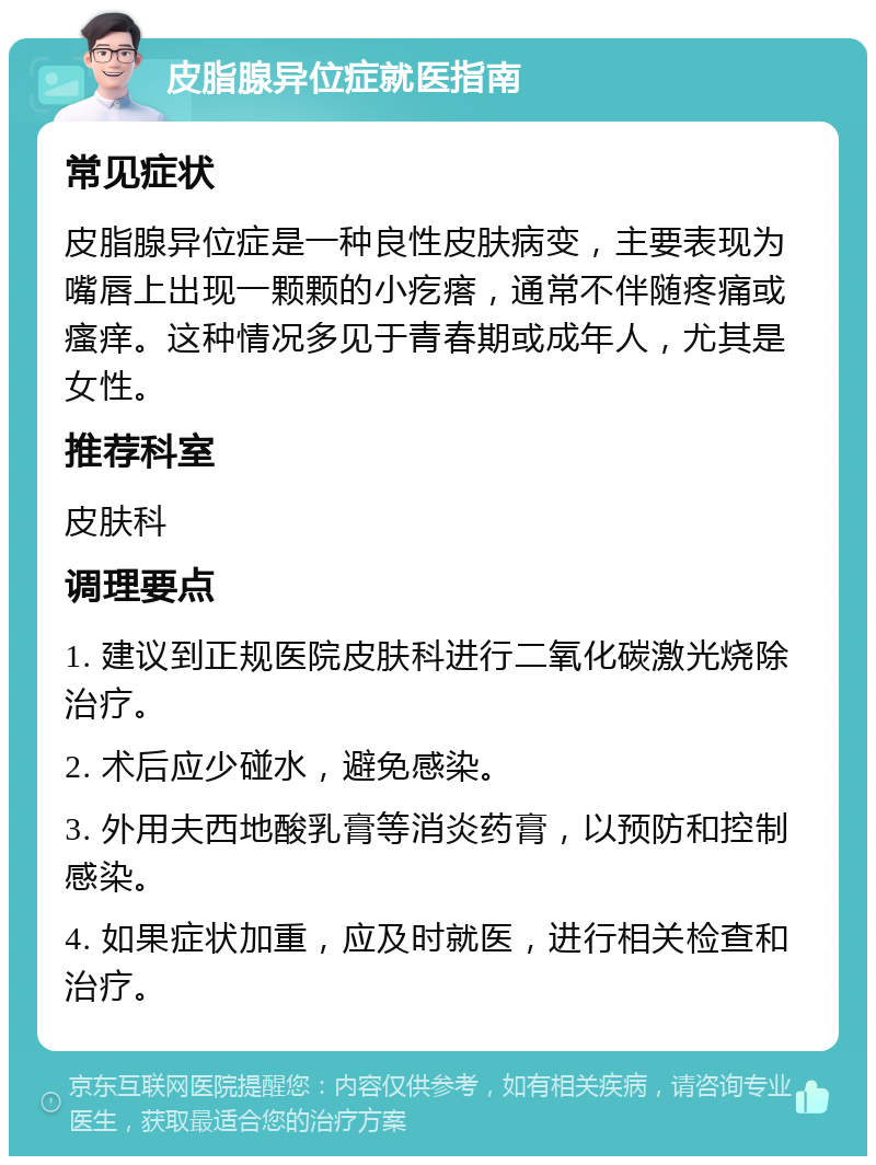 皮脂腺异位症就医指南 常见症状 皮脂腺异位症是一种良性皮肤病变，主要表现为嘴唇上出现一颗颗的小疙瘩，通常不伴随疼痛或瘙痒。这种情况多见于青春期或成年人，尤其是女性。 推荐科室 皮肤科 调理要点 1. 建议到正规医院皮肤科进行二氧化碳激光烧除治疗。 2. 术后应少碰水，避免感染。 3. 外用夫西地酸乳膏等消炎药膏，以预防和控制感染。 4. 如果症状加重，应及时就医，进行相关检查和治疗。