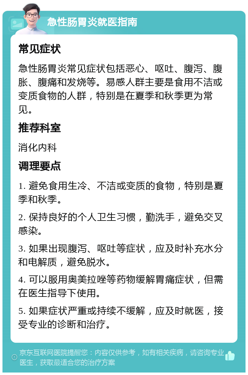 急性肠胃炎就医指南 常见症状 急性肠胃炎常见症状包括恶心、呕吐、腹泻、腹胀、腹痛和发烧等。易感人群主要是食用不洁或变质食物的人群，特别是在夏季和秋季更为常见。 推荐科室 消化内科 调理要点 1. 避免食用生冷、不洁或变质的食物，特别是夏季和秋季。 2. 保持良好的个人卫生习惯，勤洗手，避免交叉感染。 3. 如果出现腹泻、呕吐等症状，应及时补充水分和电解质，避免脱水。 4. 可以服用奥美拉唑等药物缓解胃痛症状，但需在医生指导下使用。 5. 如果症状严重或持续不缓解，应及时就医，接受专业的诊断和治疗。