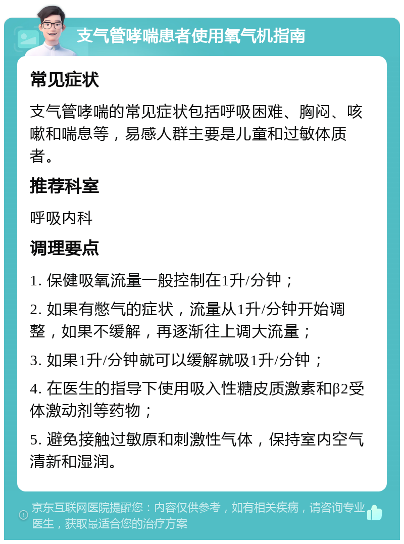 支气管哮喘患者使用氧气机指南 常见症状 支气管哮喘的常见症状包括呼吸困难、胸闷、咳嗽和喘息等，易感人群主要是儿童和过敏体质者。 推荐科室 呼吸内科 调理要点 1. 保健吸氧流量一般控制在1升/分钟； 2. 如果有憋气的症状，流量从1升/分钟开始调整，如果不缓解，再逐渐往上调大流量； 3. 如果1升/分钟就可以缓解就吸1升/分钟； 4. 在医生的指导下使用吸入性糖皮质激素和β2受体激动剂等药物； 5. 避免接触过敏原和刺激性气体，保持室内空气清新和湿润。