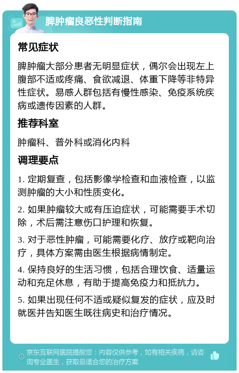 脾肿瘤良恶性判断指南 常见症状 脾肿瘤大部分患者无明显症状，偶尔会出现左上腹部不适或疼痛、食欲减退、体重下降等非特异性症状。易感人群包括有慢性感染、免疫系统疾病或遗传因素的人群。 推荐科室 肿瘤科、普外科或消化内科 调理要点 1. 定期复查，包括影像学检查和血液检查，以监测肿瘤的大小和性质变化。 2. 如果肿瘤较大或有压迫症状，可能需要手术切除，术后需注意伤口护理和恢复。 3. 对于恶性肿瘤，可能需要化疗、放疗或靶向治疗，具体方案需由医生根据病情制定。 4. 保持良好的生活习惯，包括合理饮食、适量运动和充足休息，有助于提高免疫力和抵抗力。 5. 如果出现任何不适或疑似复发的症状，应及时就医并告知医生既往病史和治疗情况。