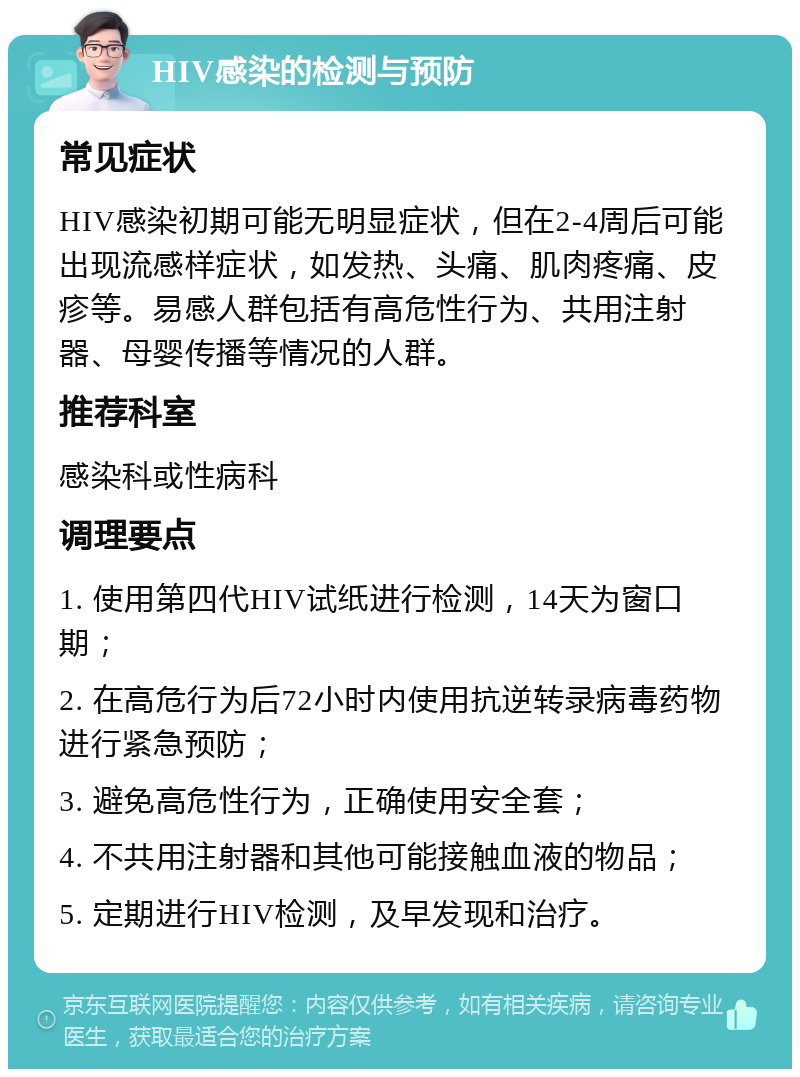 HIV感染的检测与预防 常见症状 HIV感染初期可能无明显症状，但在2-4周后可能出现流感样症状，如发热、头痛、肌肉疼痛、皮疹等。易感人群包括有高危性行为、共用注射器、母婴传播等情况的人群。 推荐科室 感染科或性病科 调理要点 1. 使用第四代HIV试纸进行检测，14天为窗口期； 2. 在高危行为后72小时内使用抗逆转录病毒药物进行紧急预防； 3. 避免高危性行为，正确使用安全套； 4. 不共用注射器和其他可能接触血液的物品； 5. 定期进行HIV检测，及早发现和治疗。