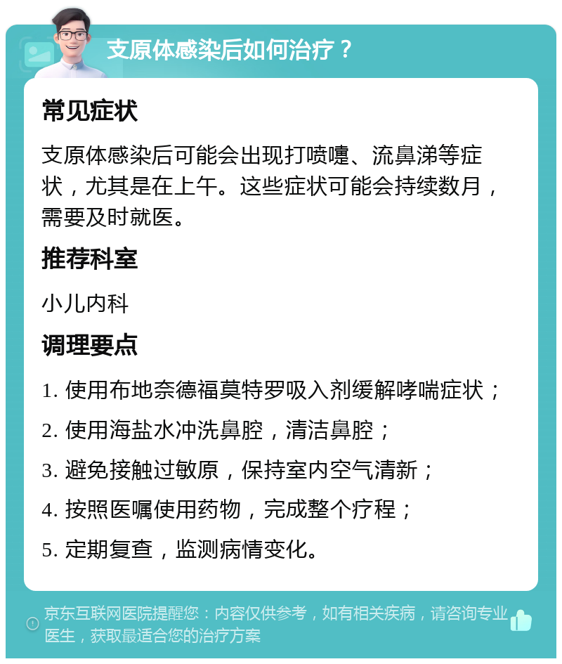 支原体感染后如何治疗？ 常见症状 支原体感染后可能会出现打喷嚏、流鼻涕等症状，尤其是在上午。这些症状可能会持续数月，需要及时就医。 推荐科室 小儿内科 调理要点 1. 使用布地奈德福莫特罗吸入剂缓解哮喘症状； 2. 使用海盐水冲洗鼻腔，清洁鼻腔； 3. 避免接触过敏原，保持室内空气清新； 4. 按照医嘱使用药物，完成整个疗程； 5. 定期复查，监测病情变化。