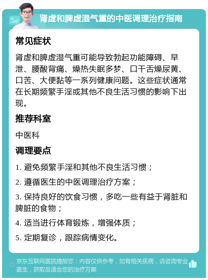 肾虚和脾虚湿气重的中医调理治疗指南 常见症状 肾虚和脾虚湿气重可能导致勃起功能障碍、早泄、腰酸背痛、燥热失眠多梦、口干舌燥尿黄、口苦、大便黏等一系列健康问题。这些症状通常在长期频繁手淫或其他不良生活习惯的影响下出现。 推荐科室 中医科 调理要点 1. 避免频繁手淫和其他不良生活习惯； 2. 遵循医生的中医调理治疗方案； 3. 保持良好的饮食习惯，多吃一些有益于肾脏和脾脏的食物； 4. 适当进行体育锻炼，增强体质； 5. 定期复诊，跟踪病情变化。