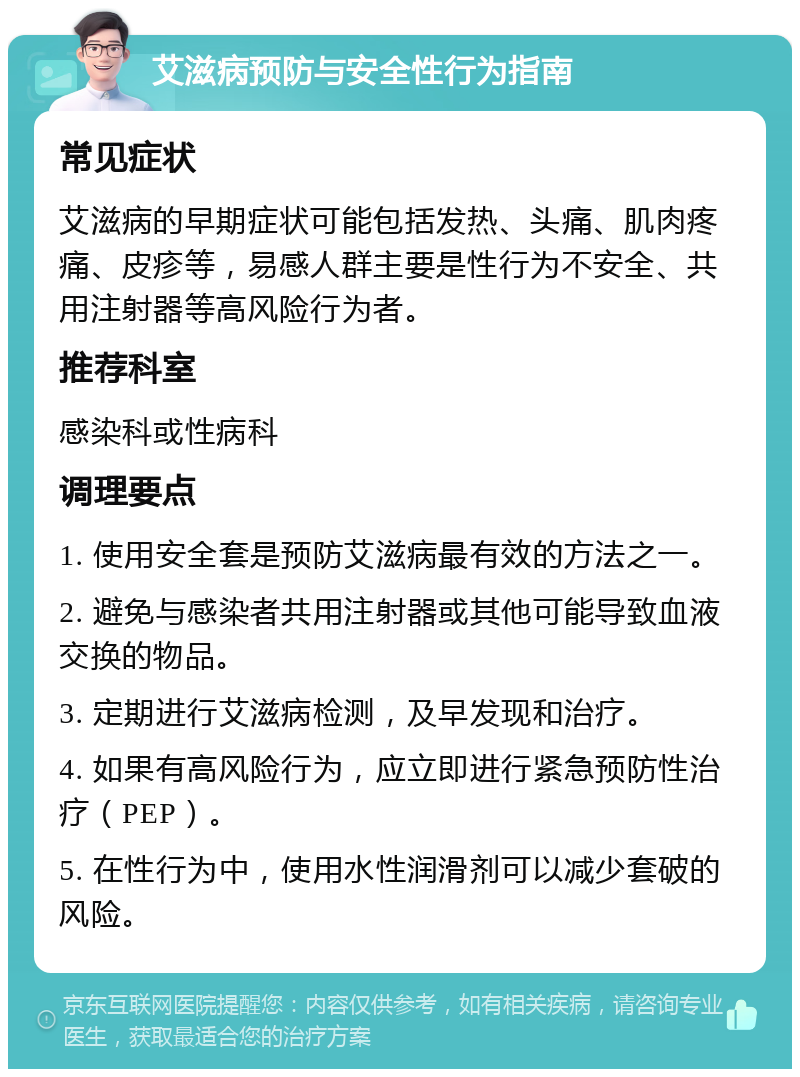 艾滋病预防与安全性行为指南 常见症状 艾滋病的早期症状可能包括发热、头痛、肌肉疼痛、皮疹等，易感人群主要是性行为不安全、共用注射器等高风险行为者。 推荐科室 感染科或性病科 调理要点 1. 使用安全套是预防艾滋病最有效的方法之一。 2. 避免与感染者共用注射器或其他可能导致血液交换的物品。 3. 定期进行艾滋病检测，及早发现和治疗。 4. 如果有高风险行为，应立即进行紧急预防性治疗（PEP）。 5. 在性行为中，使用水性润滑剂可以减少套破的风险。