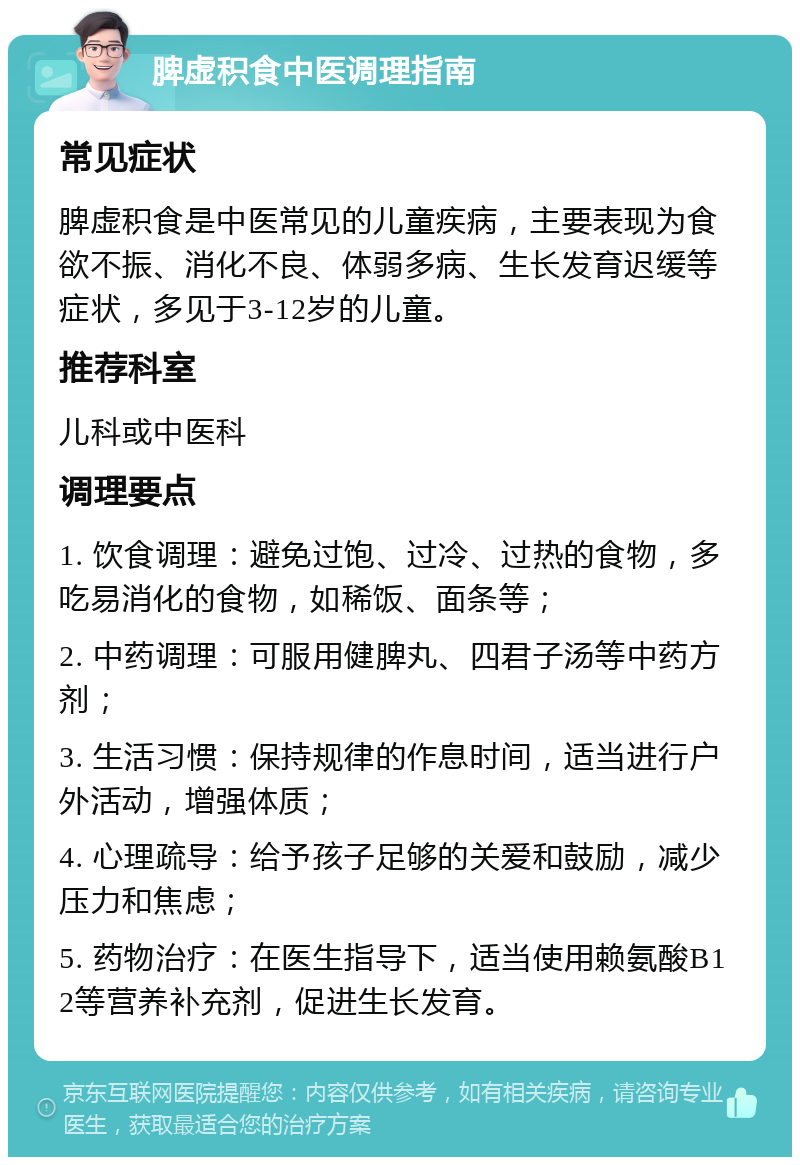 脾虚积食中医调理指南 常见症状 脾虚积食是中医常见的儿童疾病，主要表现为食欲不振、消化不良、体弱多病、生长发育迟缓等症状，多见于3-12岁的儿童。 推荐科室 儿科或中医科 调理要点 1. 饮食调理：避免过饱、过冷、过热的食物，多吃易消化的食物，如稀饭、面条等； 2. 中药调理：可服用健脾丸、四君子汤等中药方剂； 3. 生活习惯：保持规律的作息时间，适当进行户外活动，增强体质； 4. 心理疏导：给予孩子足够的关爱和鼓励，减少压力和焦虑； 5. 药物治疗：在医生指导下，适当使用赖氨酸B12等营养补充剂，促进生长发育。