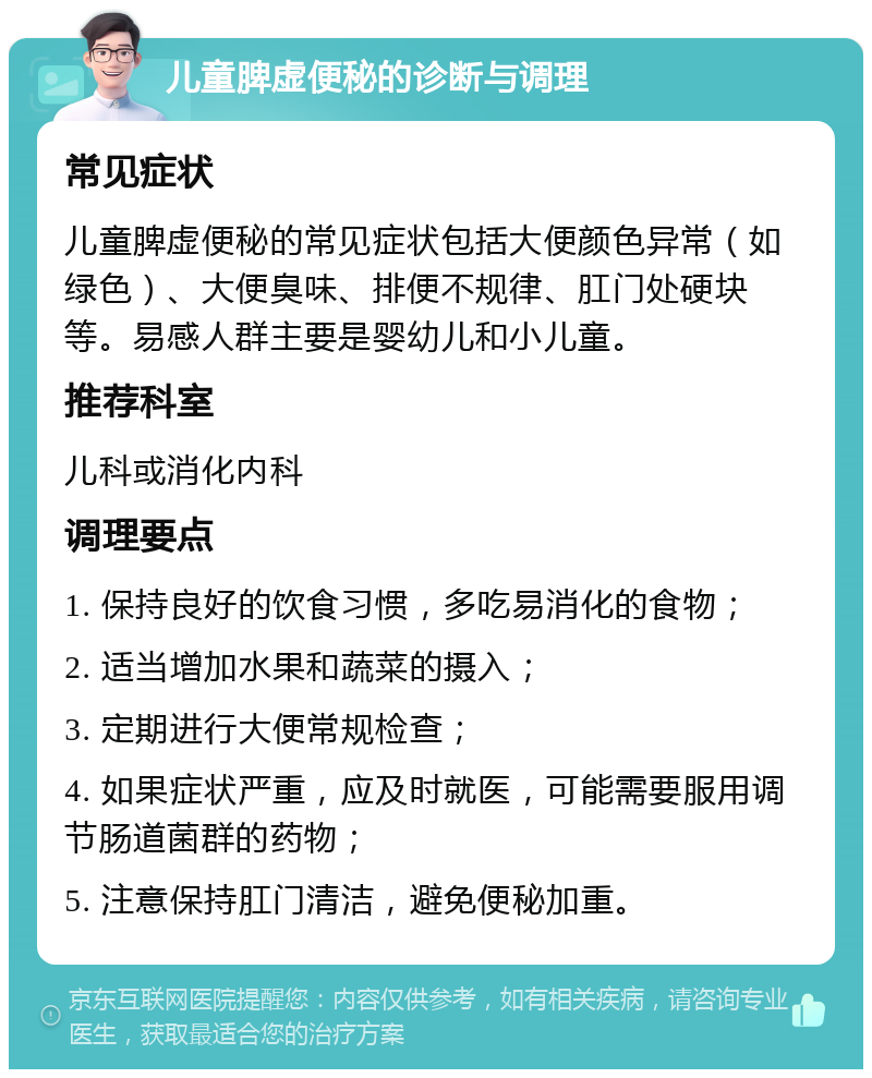 儿童脾虚便秘的诊断与调理 常见症状 儿童脾虚便秘的常见症状包括大便颜色异常（如绿色）、大便臭味、排便不规律、肛门处硬块等。易感人群主要是婴幼儿和小儿童。 推荐科室 儿科或消化内科 调理要点 1. 保持良好的饮食习惯，多吃易消化的食物； 2. 适当增加水果和蔬菜的摄入； 3. 定期进行大便常规检查； 4. 如果症状严重，应及时就医，可能需要服用调节肠道菌群的药物； 5. 注意保持肛门清洁，避免便秘加重。