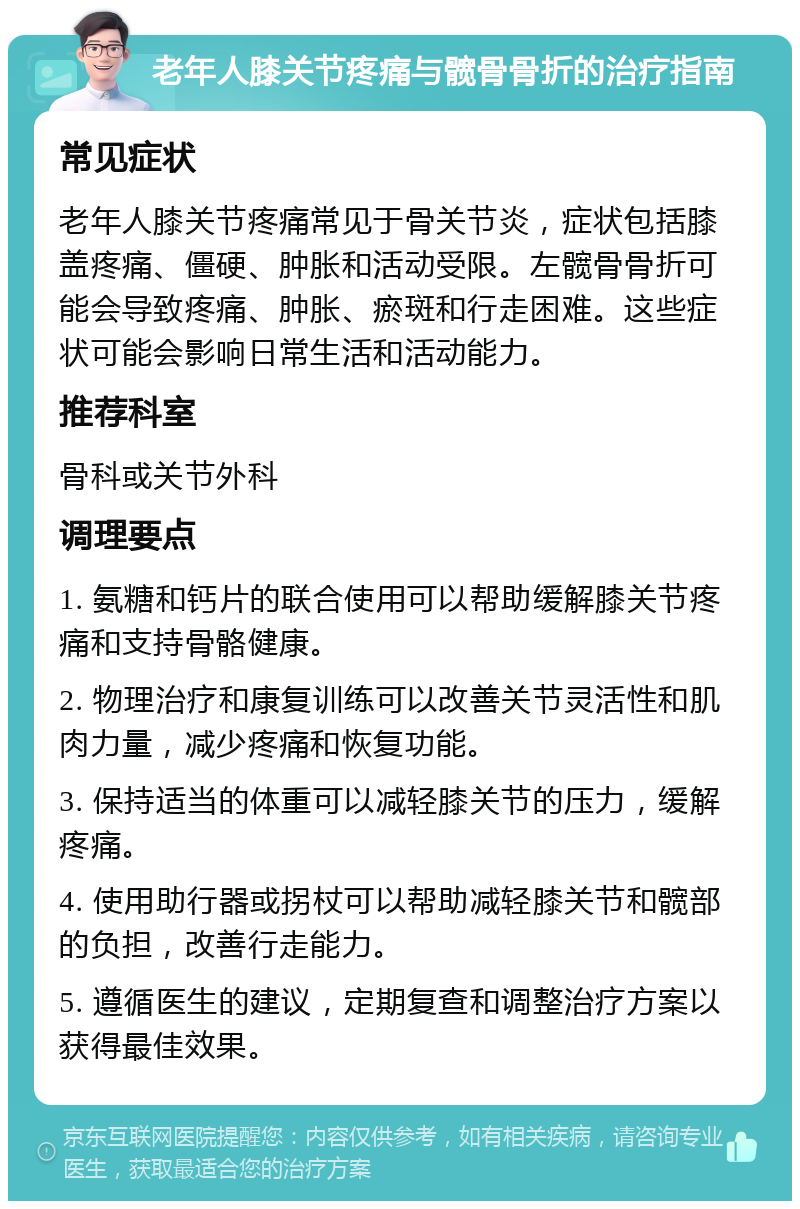 老年人膝关节疼痛与髋骨骨折的治疗指南 常见症状 老年人膝关节疼痛常见于骨关节炎，症状包括膝盖疼痛、僵硬、肿胀和活动受限。左髋骨骨折可能会导致疼痛、肿胀、瘀斑和行走困难。这些症状可能会影响日常生活和活动能力。 推荐科室 骨科或关节外科 调理要点 1. 氨糖和钙片的联合使用可以帮助缓解膝关节疼痛和支持骨骼健康。 2. 物理治疗和康复训练可以改善关节灵活性和肌肉力量，减少疼痛和恢复功能。 3. 保持适当的体重可以减轻膝关节的压力，缓解疼痛。 4. 使用助行器或拐杖可以帮助减轻膝关节和髋部的负担，改善行走能力。 5. 遵循医生的建议，定期复查和调整治疗方案以获得最佳效果。