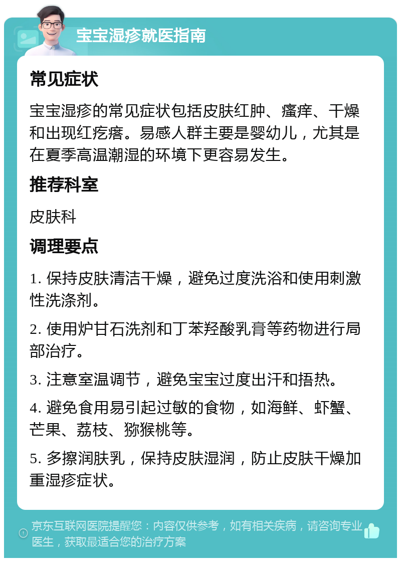 宝宝湿疹就医指南 常见症状 宝宝湿疹的常见症状包括皮肤红肿、瘙痒、干燥和出现红疙瘩。易感人群主要是婴幼儿，尤其是在夏季高温潮湿的环境下更容易发生。 推荐科室 皮肤科 调理要点 1. 保持皮肤清洁干燥，避免过度洗浴和使用刺激性洗涤剂。 2. 使用炉甘石洗剂和丁苯羟酸乳膏等药物进行局部治疗。 3. 注意室温调节，避免宝宝过度出汗和捂热。 4. 避免食用易引起过敏的食物，如海鲜、虾蟹、芒果、荔枝、猕猴桃等。 5. 多擦润肤乳，保持皮肤湿润，防止皮肤干燥加重湿疹症状。