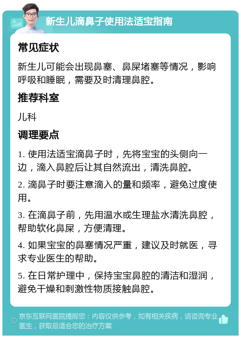 新生儿滴鼻子使用法适宝指南 常见症状 新生儿可能会出现鼻塞、鼻屎堵塞等情况，影响呼吸和睡眠，需要及时清理鼻腔。 推荐科室 儿科 调理要点 1. 使用法适宝滴鼻子时，先将宝宝的头侧向一边，滴入鼻腔后让其自然流出，清洗鼻腔。 2. 滴鼻子时要注意滴入的量和频率，避免过度使用。 3. 在滴鼻子前，先用温水或生理盐水清洗鼻腔，帮助软化鼻屎，方便清理。 4. 如果宝宝的鼻塞情况严重，建议及时就医，寻求专业医生的帮助。 5. 在日常护理中，保持宝宝鼻腔的清洁和湿润，避免干燥和刺激性物质接触鼻腔。