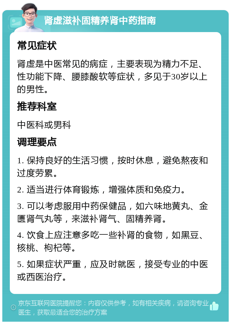 肾虚滋补固精养肾中药指南 常见症状 肾虚是中医常见的病症，主要表现为精力不足、性功能下降、腰膝酸软等症状，多见于30岁以上的男性。 推荐科室 中医科或男科 调理要点 1. 保持良好的生活习惯，按时休息，避免熬夜和过度劳累。 2. 适当进行体育锻炼，增强体质和免疫力。 3. 可以考虑服用中药保健品，如六味地黄丸、金匮肾气丸等，来滋补肾气、固精养肾。 4. 饮食上应注意多吃一些补肾的食物，如黑豆、核桃、枸杞等。 5. 如果症状严重，应及时就医，接受专业的中医或西医治疗。