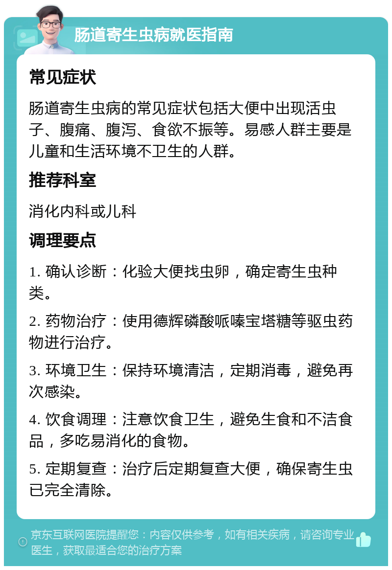 肠道寄生虫病就医指南 常见症状 肠道寄生虫病的常见症状包括大便中出现活虫子、腹痛、腹泻、食欲不振等。易感人群主要是儿童和生活环境不卫生的人群。 推荐科室 消化内科或儿科 调理要点 1. 确认诊断：化验大便找虫卵，确定寄生虫种类。 2. 药物治疗：使用德辉磷酸哌嗪宝塔糖等驱虫药物进行治疗。 3. 环境卫生：保持环境清洁，定期消毒，避免再次感染。 4. 饮食调理：注意饮食卫生，避免生食和不洁食品，多吃易消化的食物。 5. 定期复查：治疗后定期复查大便，确保寄生虫已完全清除。