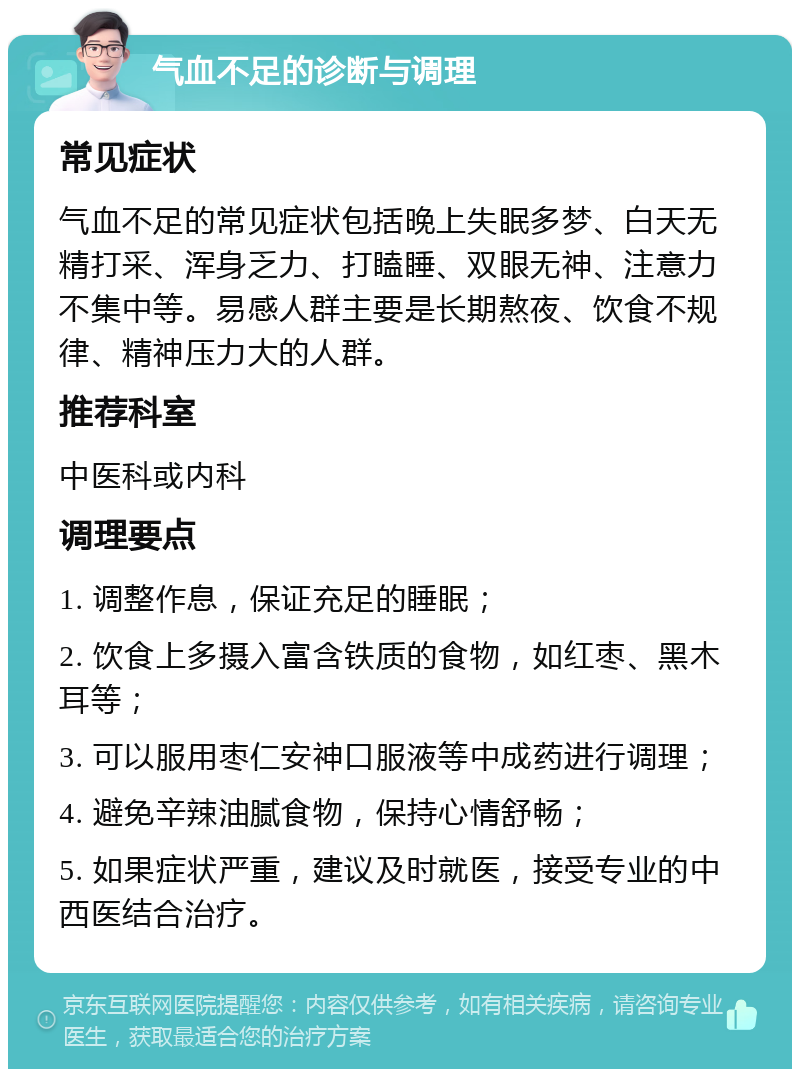 气血不足的诊断与调理 常见症状 气血不足的常见症状包括晚上失眠多梦、白天无精打采、浑身乏力、打瞌睡、双眼无神、注意力不集中等。易感人群主要是长期熬夜、饮食不规律、精神压力大的人群。 推荐科室 中医科或内科 调理要点 1. 调整作息，保证充足的睡眠； 2. 饮食上多摄入富含铁质的食物，如红枣、黑木耳等； 3. 可以服用枣仁安神口服液等中成药进行调理； 4. 避免辛辣油腻食物，保持心情舒畅； 5. 如果症状严重，建议及时就医，接受专业的中西医结合治疗。