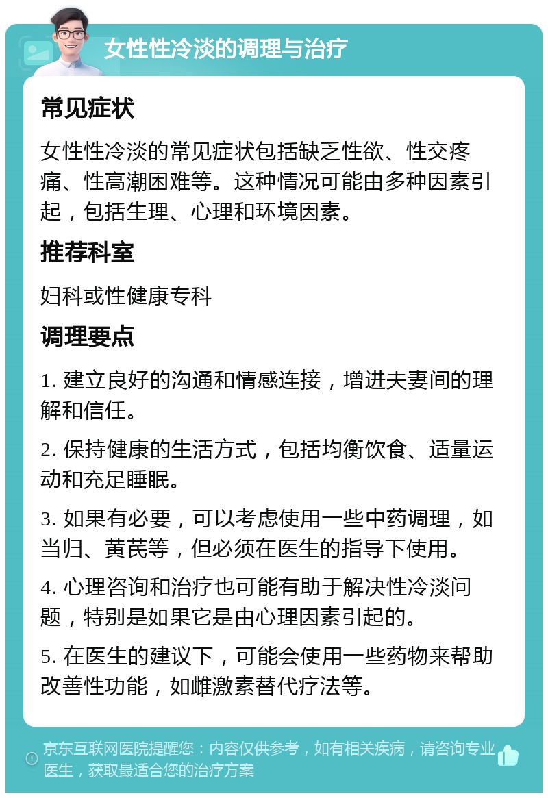 女性性冷淡的调理与治疗 常见症状 女性性冷淡的常见症状包括缺乏性欲、性交疼痛、性高潮困难等。这种情况可能由多种因素引起，包括生理、心理和环境因素。 推荐科室 妇科或性健康专科 调理要点 1. 建立良好的沟通和情感连接，增进夫妻间的理解和信任。 2. 保持健康的生活方式，包括均衡饮食、适量运动和充足睡眠。 3. 如果有必要，可以考虑使用一些中药调理，如当归、黄芪等，但必须在医生的指导下使用。 4. 心理咨询和治疗也可能有助于解决性冷淡问题，特别是如果它是由心理因素引起的。 5. 在医生的建议下，可能会使用一些药物来帮助改善性功能，如雌激素替代疗法等。