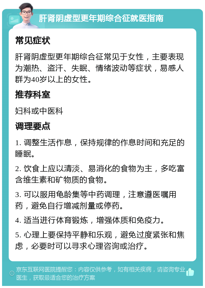 肝肾阴虚型更年期综合征就医指南 常见症状 肝肾阴虚型更年期综合征常见于女性，主要表现为潮热、盗汗、失眠、情绪波动等症状，易感人群为40岁以上的女性。 推荐科室 妇科或中医科 调理要点 1. 调整生活作息，保持规律的作息时间和充足的睡眠。 2. 饮食上应以清淡、易消化的食物为主，多吃富含维生素和矿物质的食物。 3. 可以服用龟龄集等中药调理，注意遵医嘱用药，避免自行增减剂量或停药。 4. 适当进行体育锻炼，增强体质和免疫力。 5. 心理上要保持平静和乐观，避免过度紧张和焦虑，必要时可以寻求心理咨询或治疗。