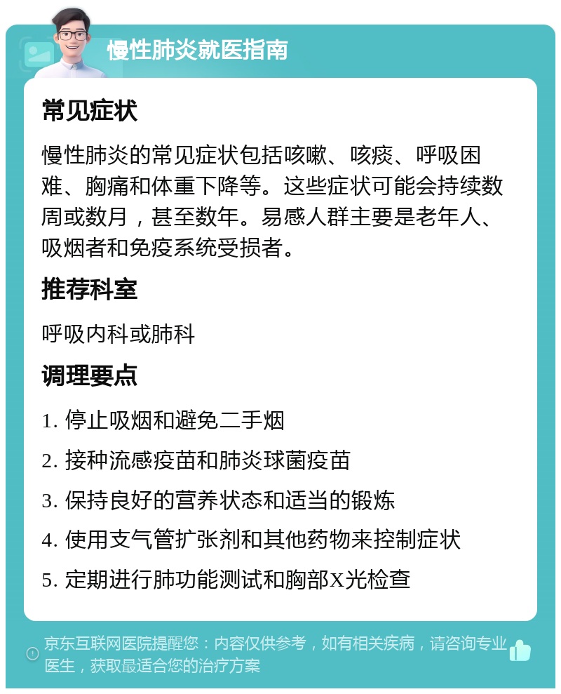 慢性肺炎就医指南 常见症状 慢性肺炎的常见症状包括咳嗽、咳痰、呼吸困难、胸痛和体重下降等。这些症状可能会持续数周或数月，甚至数年。易感人群主要是老年人、吸烟者和免疫系统受损者。 推荐科室 呼吸内科或肺科 调理要点 1. 停止吸烟和避免二手烟 2. 接种流感疫苗和肺炎球菌疫苗 3. 保持良好的营养状态和适当的锻炼 4. 使用支气管扩张剂和其他药物来控制症状 5. 定期进行肺功能测试和胸部X光检查