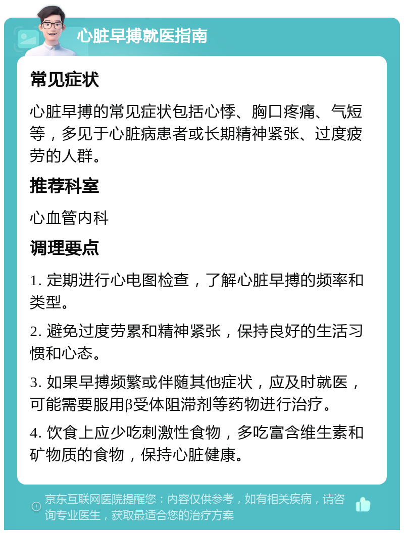 心脏早搏就医指南 常见症状 心脏早搏的常见症状包括心悸、胸口疼痛、气短等，多见于心脏病患者或长期精神紧张、过度疲劳的人群。 推荐科室 心血管内科 调理要点 1. 定期进行心电图检查，了解心脏早搏的频率和类型。 2. 避免过度劳累和精神紧张，保持良好的生活习惯和心态。 3. 如果早搏频繁或伴随其他症状，应及时就医，可能需要服用β受体阻滞剂等药物进行治疗。 4. 饮食上应少吃刺激性食物，多吃富含维生素和矿物质的食物，保持心脏健康。