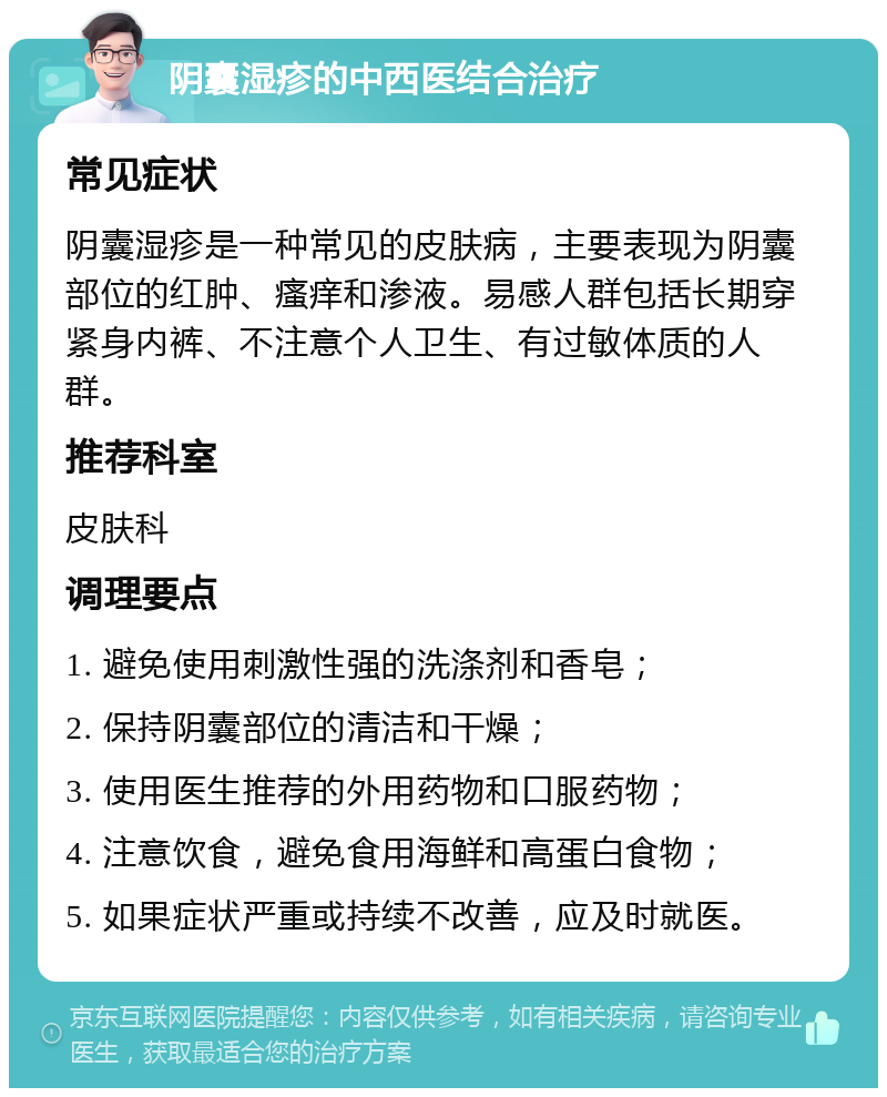 阴囊湿疹的中西医结合治疗 常见症状 阴囊湿疹是一种常见的皮肤病，主要表现为阴囊部位的红肿、瘙痒和渗液。易感人群包括长期穿紧身内裤、不注意个人卫生、有过敏体质的人群。 推荐科室 皮肤科 调理要点 1. 避免使用刺激性强的洗涤剂和香皂； 2. 保持阴囊部位的清洁和干燥； 3. 使用医生推荐的外用药物和口服药物； 4. 注意饮食，避免食用海鲜和高蛋白食物； 5. 如果症状严重或持续不改善，应及时就医。