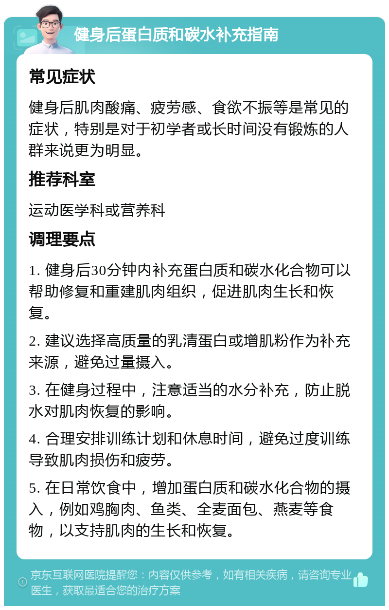 健身后蛋白质和碳水补充指南 常见症状 健身后肌肉酸痛、疲劳感、食欲不振等是常见的症状，特别是对于初学者或长时间没有锻炼的人群来说更为明显。 推荐科室 运动医学科或营养科 调理要点 1. 健身后30分钟内补充蛋白质和碳水化合物可以帮助修复和重建肌肉组织，促进肌肉生长和恢复。 2. 建议选择高质量的乳清蛋白或增肌粉作为补充来源，避免过量摄入。 3. 在健身过程中，注意适当的水分补充，防止脱水对肌肉恢复的影响。 4. 合理安排训练计划和休息时间，避免过度训练导致肌肉损伤和疲劳。 5. 在日常饮食中，增加蛋白质和碳水化合物的摄入，例如鸡胸肉、鱼类、全麦面包、燕麦等食物，以支持肌肉的生长和恢复。