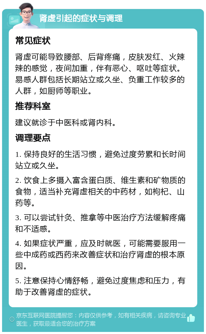 肾虚引起的症状与调理 常见症状 肾虚可能导致腰部、后背疼痛，皮肤发红、火辣辣的感觉，夜间加重，伴有恶心、呕吐等症状。易感人群包括长期站立或久坐、负重工作较多的人群，如厨师等职业。 推荐科室 建议就诊于中医科或肾内科。 调理要点 1. 保持良好的生活习惯，避免过度劳累和长时间站立或久坐。 2. 饮食上多摄入富含蛋白质、维生素和矿物质的食物，适当补充肾虚相关的中药材，如枸杞、山药等。 3. 可以尝试针灸、推拿等中医治疗方法缓解疼痛和不适感。 4. 如果症状严重，应及时就医，可能需要服用一些中成药或西药来改善症状和治疗肾虚的根本原因。 5. 注意保持心情舒畅，避免过度焦虑和压力，有助于改善肾虚的症状。