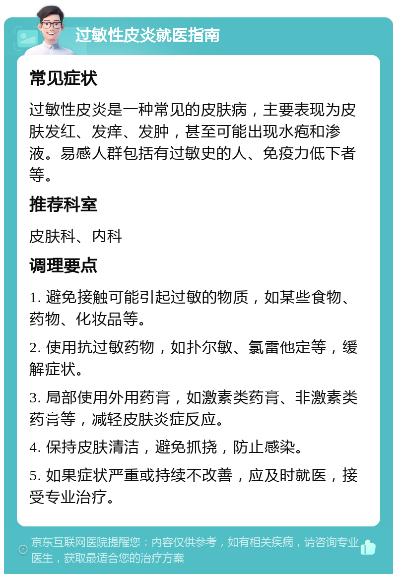 过敏性皮炎就医指南 常见症状 过敏性皮炎是一种常见的皮肤病，主要表现为皮肤发红、发痒、发肿，甚至可能出现水疱和渗液。易感人群包括有过敏史的人、免疫力低下者等。 推荐科室 皮肤科、内科 调理要点 1. 避免接触可能引起过敏的物质，如某些食物、药物、化妆品等。 2. 使用抗过敏药物，如扑尔敏、氯雷他定等，缓解症状。 3. 局部使用外用药膏，如激素类药膏、非激素类药膏等，减轻皮肤炎症反应。 4. 保持皮肤清洁，避免抓挠，防止感染。 5. 如果症状严重或持续不改善，应及时就医，接受专业治疗。