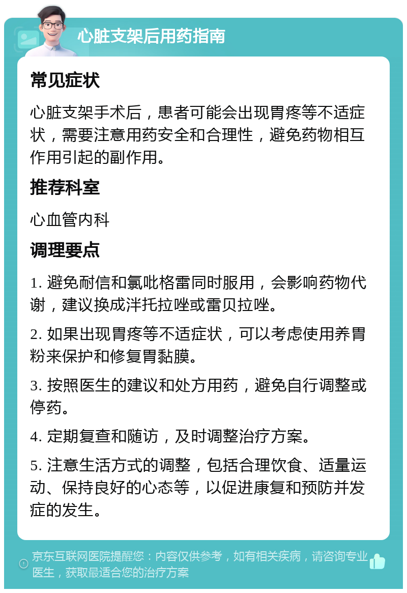 心脏支架后用药指南 常见症状 心脏支架手术后，患者可能会出现胃疼等不适症状，需要注意用药安全和合理性，避免药物相互作用引起的副作用。 推荐科室 心血管内科 调理要点 1. 避免耐信和氯吡格雷同时服用，会影响药物代谢，建议换成泮托拉唑或雷贝拉唑。 2. 如果出现胃疼等不适症状，可以考虑使用养胃粉来保护和修复胃黏膜。 3. 按照医生的建议和处方用药，避免自行调整或停药。 4. 定期复查和随访，及时调整治疗方案。 5. 注意生活方式的调整，包括合理饮食、适量运动、保持良好的心态等，以促进康复和预防并发症的发生。