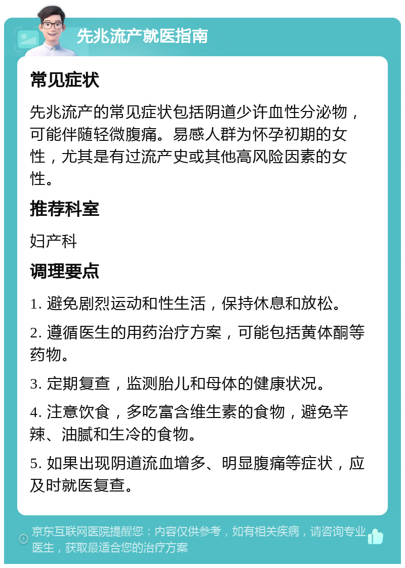 先兆流产就医指南 常见症状 先兆流产的常见症状包括阴道少许血性分泌物，可能伴随轻微腹痛。易感人群为怀孕初期的女性，尤其是有过流产史或其他高风险因素的女性。 推荐科室 妇产科 调理要点 1. 避免剧烈运动和性生活，保持休息和放松。 2. 遵循医生的用药治疗方案，可能包括黄体酮等药物。 3. 定期复查，监测胎儿和母体的健康状况。 4. 注意饮食，多吃富含维生素的食物，避免辛辣、油腻和生冷的食物。 5. 如果出现阴道流血增多、明显腹痛等症状，应及时就医复查。